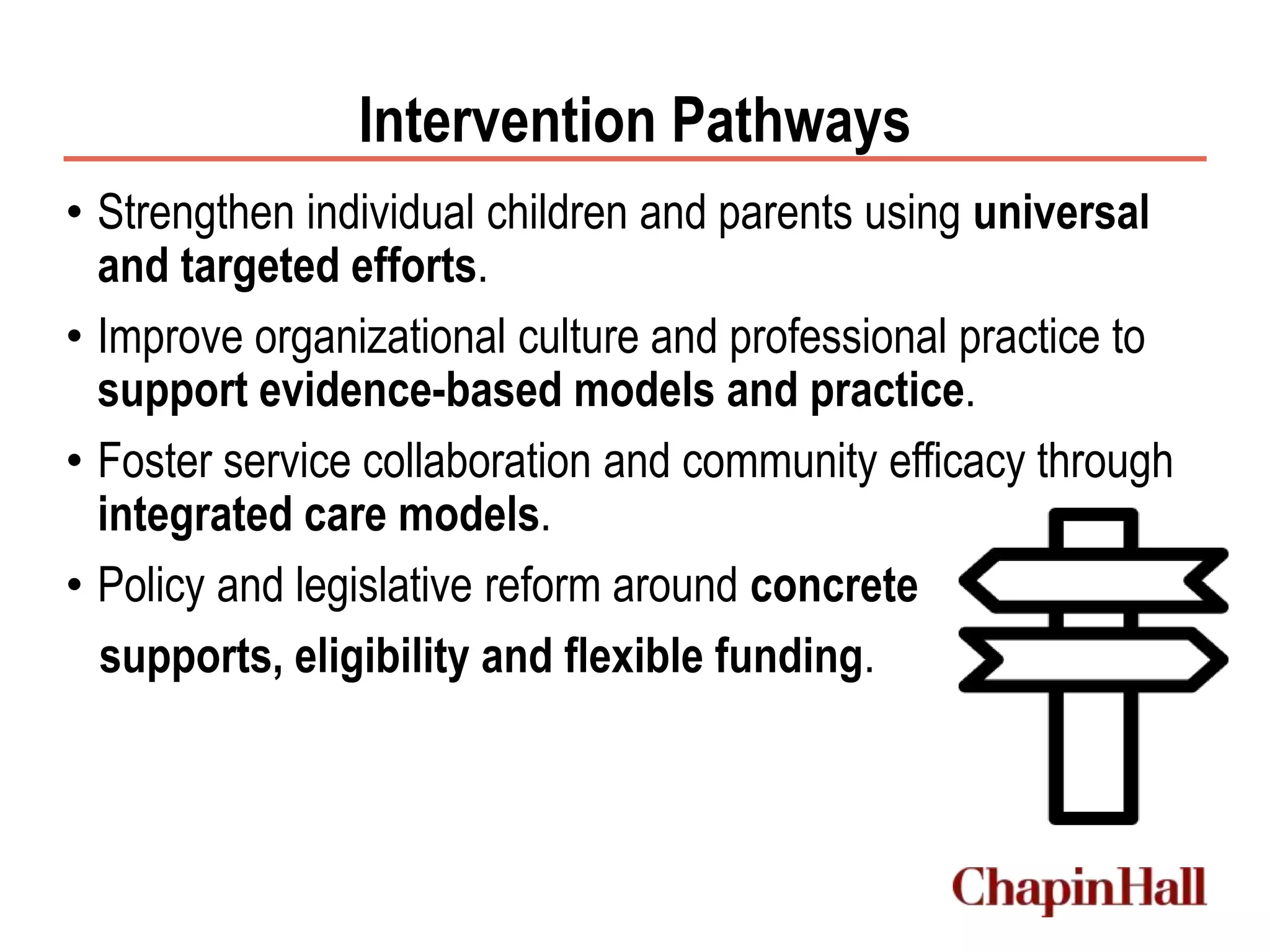 Intervention Pathways
• Strengthen individual children and parents using universal
and targeted efforts.
• Improve organizational culture and professional practice to
support evidence-based models and practice.
• Foster service collaboration and community efficacy through
integrated care models.
• Policy and legislative reform around concrete
supports, eligibility and flexible funding.
 