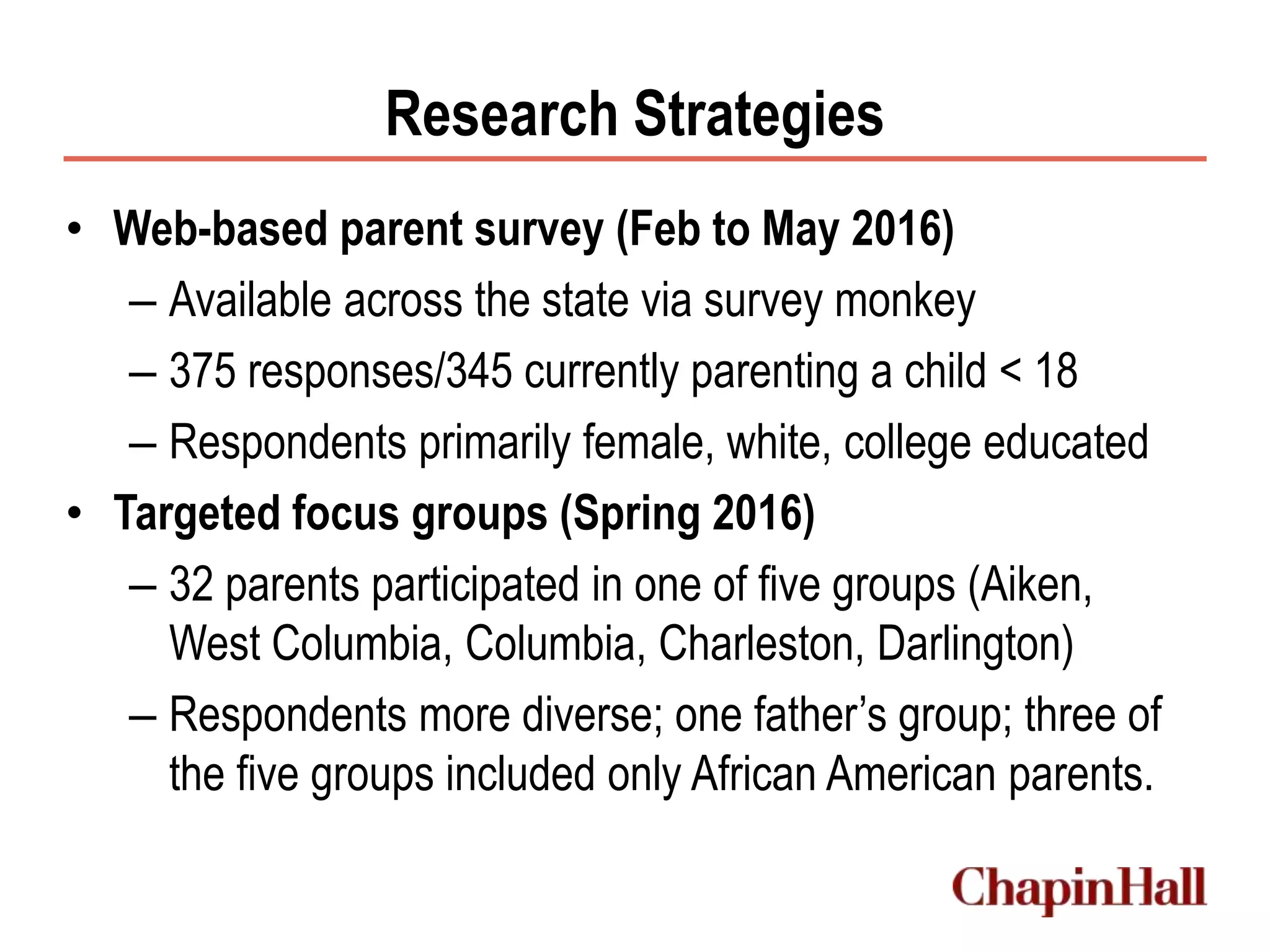 Research Strategies
• Web-based parent survey (Feb to May 2016)
– Available across the state via survey monkey
– 375 responses/345 currently parenting a child < 18
– Respondents primarily female, white, college educated
• Targeted focus groups (Spring 2016)
– 32 parents participated in one of five groups (Aiken,
West Columbia, Columbia, Charleston, Darlington)
– Respondents more diverse; one father’s group; three of
the five groups included only African American parents.
 