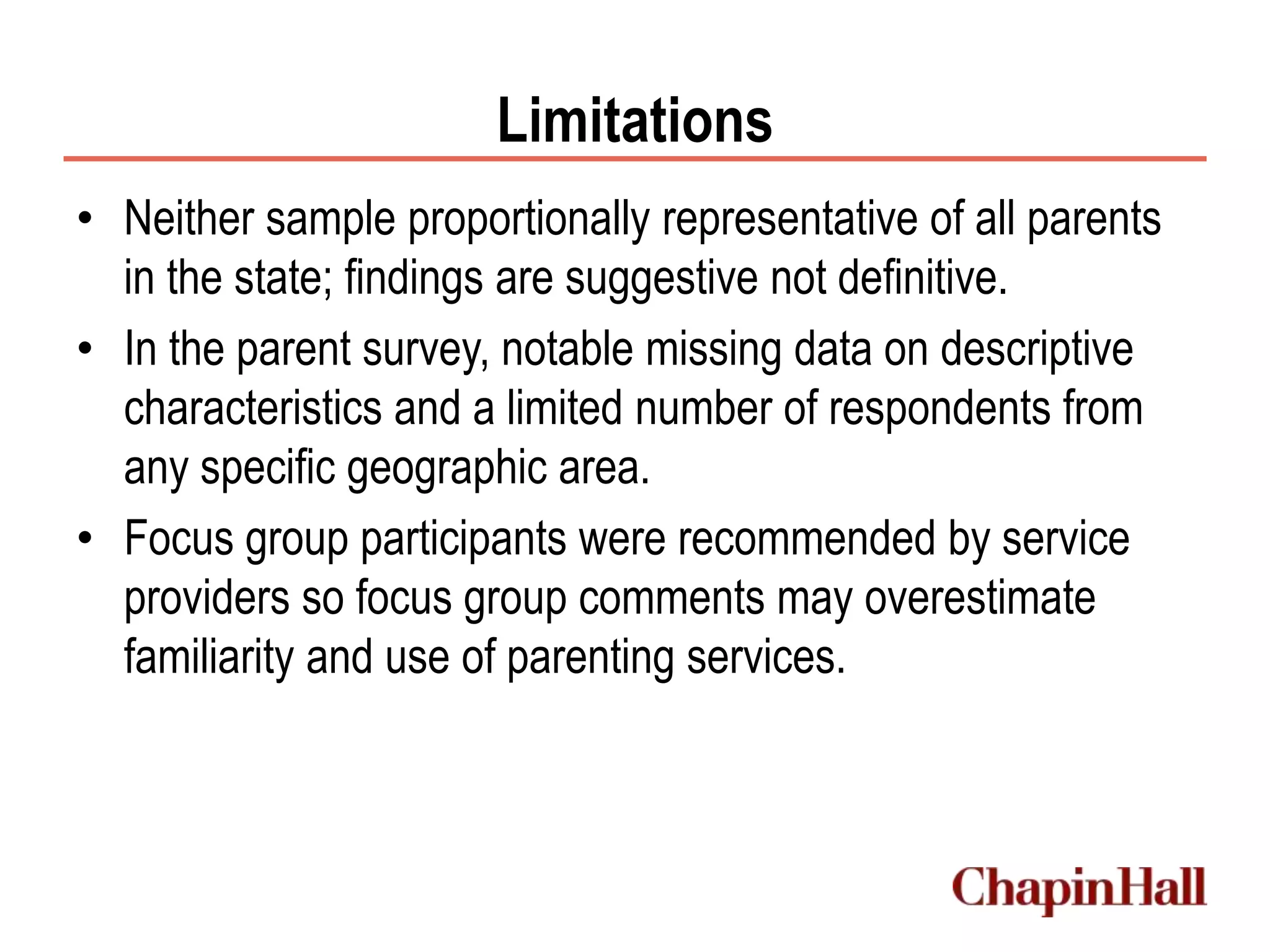 Limitations
• Neither sample proportionally representative of all parents
in the state; findings are suggestive not definitive.
• In the parent survey, notable missing data on descriptive
characteristics and a limited number of respondents from
any specific geographic area.
• Focus group participants were recommended by service
providers so focus group comments may overestimate
familiarity and use of parenting services.
 