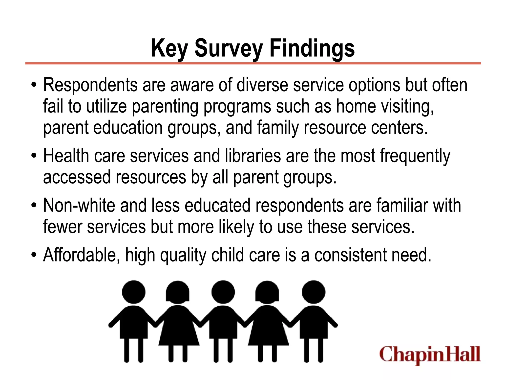 Key Survey Findings
• Respondents are aware of diverse service options but often
fail to utilize parenting programs such as home visiting,
parent education groups, and family resource centers.
• Health care services and libraries are the most frequently
accessed resources by all parent groups.
• Non-white and less educated respondents are familiar with
fewer services but more likely to use these services.
• Affordable, high quality child care is a consistent need.
 