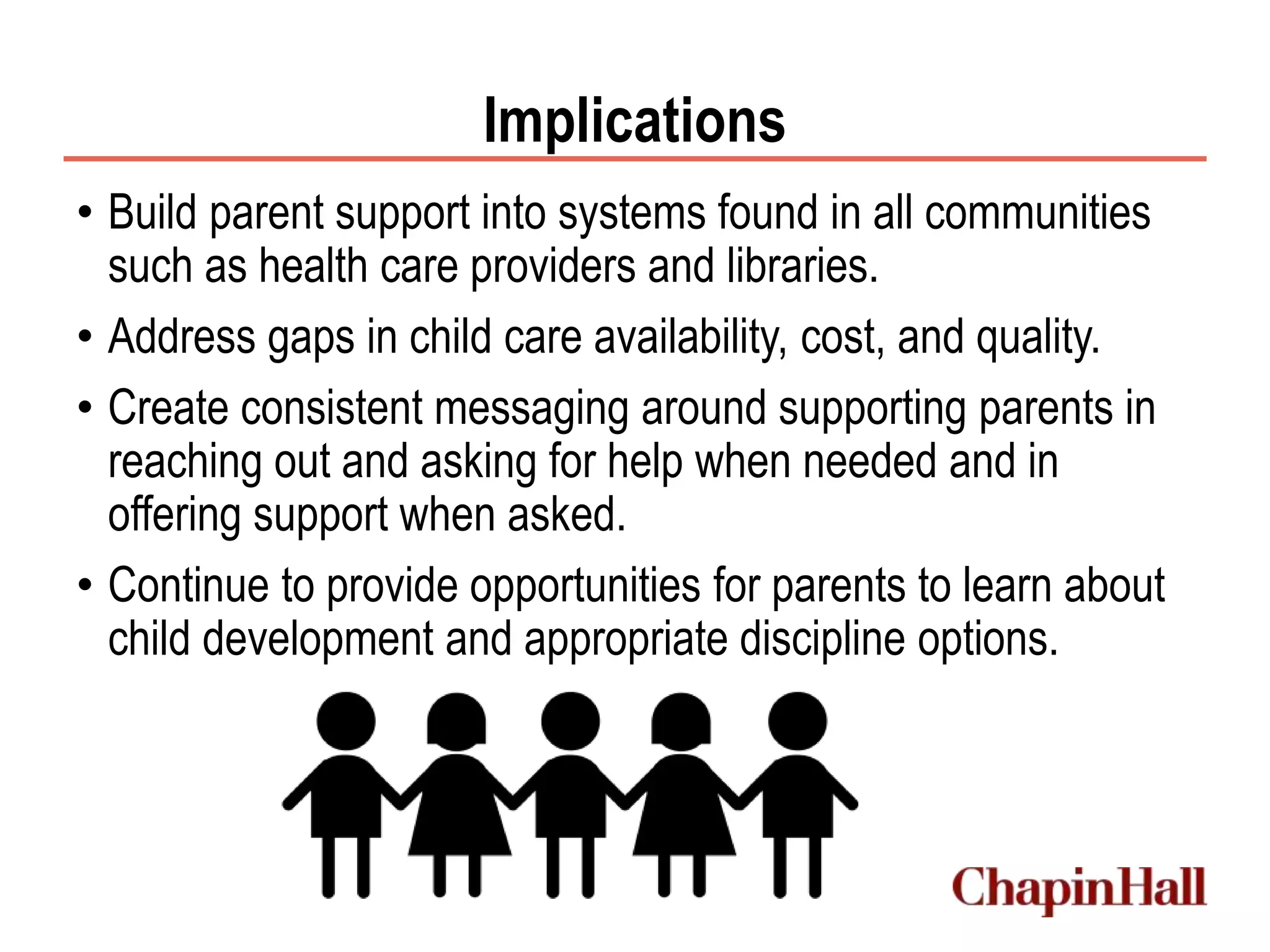 Implications
• Build parent support into systems found in all communities
such as health care providers and libraries.
• Address gaps in child care availability, cost, and quality.
• Create consistent messaging around supporting parents in
reaching out and asking for help when needed and in
offering support when asked.
• Continue to provide opportunities for parents to learn about
child development and appropriate discipline options.
 