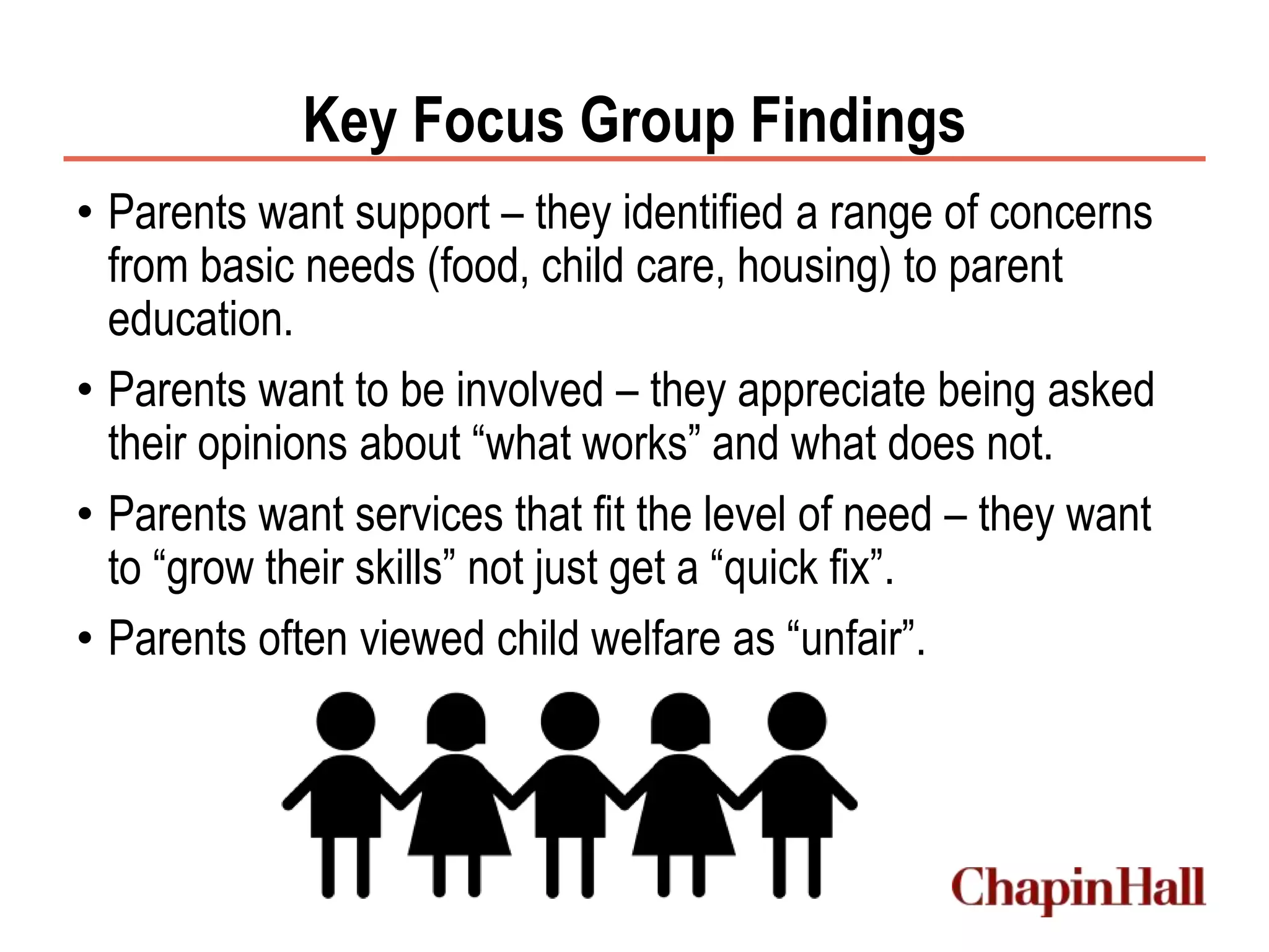 Key Focus Group Findings
• Parents want support – they identified a range of concerns
from basic needs (food, child care, housing) to parent
education.
• Parents want to be involved – they appreciate being asked
their opinions about “what works” and what does not.
• Parents want services that fit the level of need – they want
to “grow their skills” not just get a “quick fix”.
• Parents often viewed child welfare as “unfair”.
 