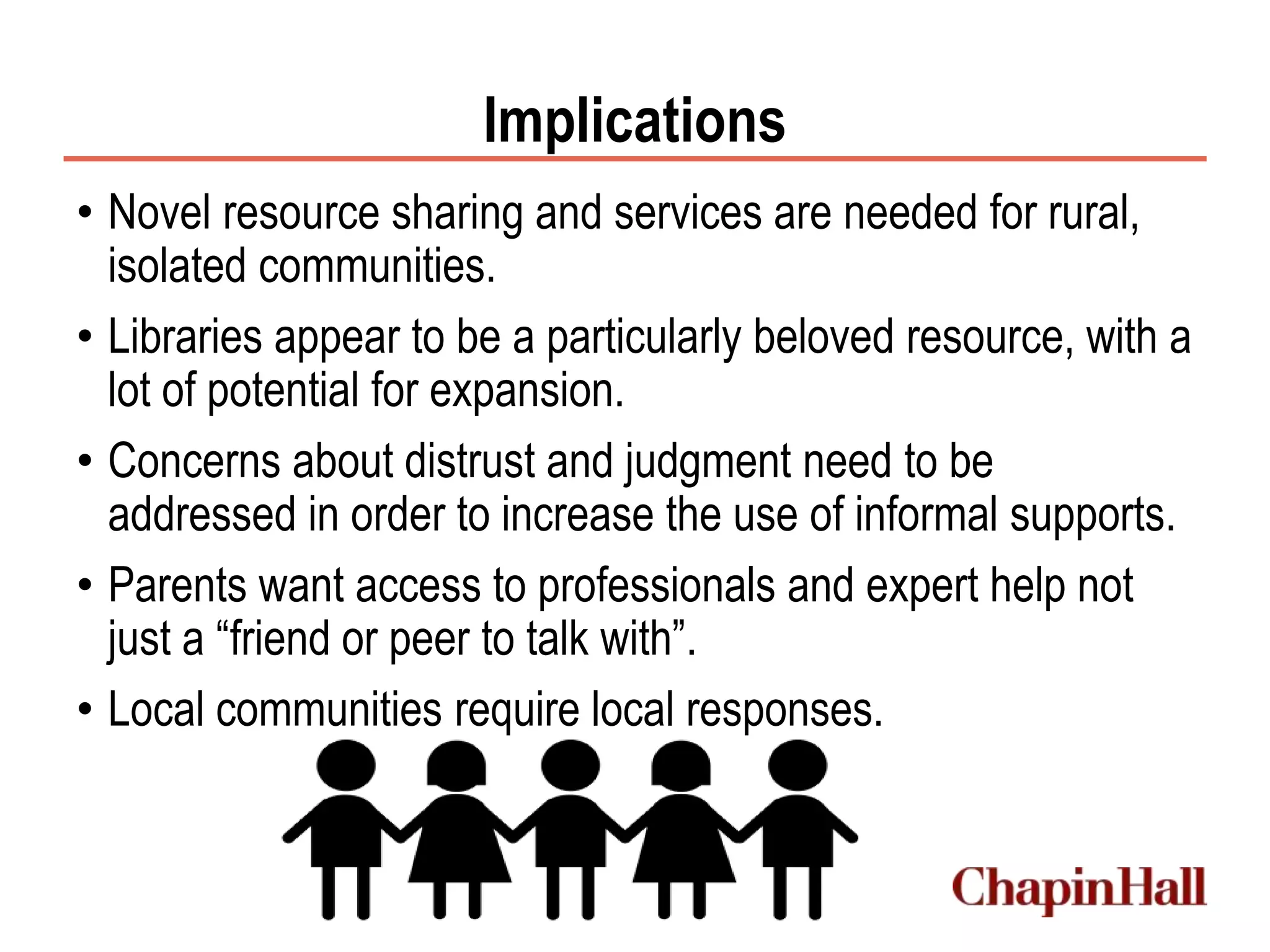 Implications
• Novel resource sharing and services are needed for rural,
isolated communities.
• Libraries appear to be a particularly beloved resource, with a
lot of potential for expansion.
• Concerns about distrust and judgment need to be
addressed in order to increase the use of informal supports.
• Parents want access to professionals and expert help not
just a “friend or peer to talk with”.
• Local communities require local responses.
 