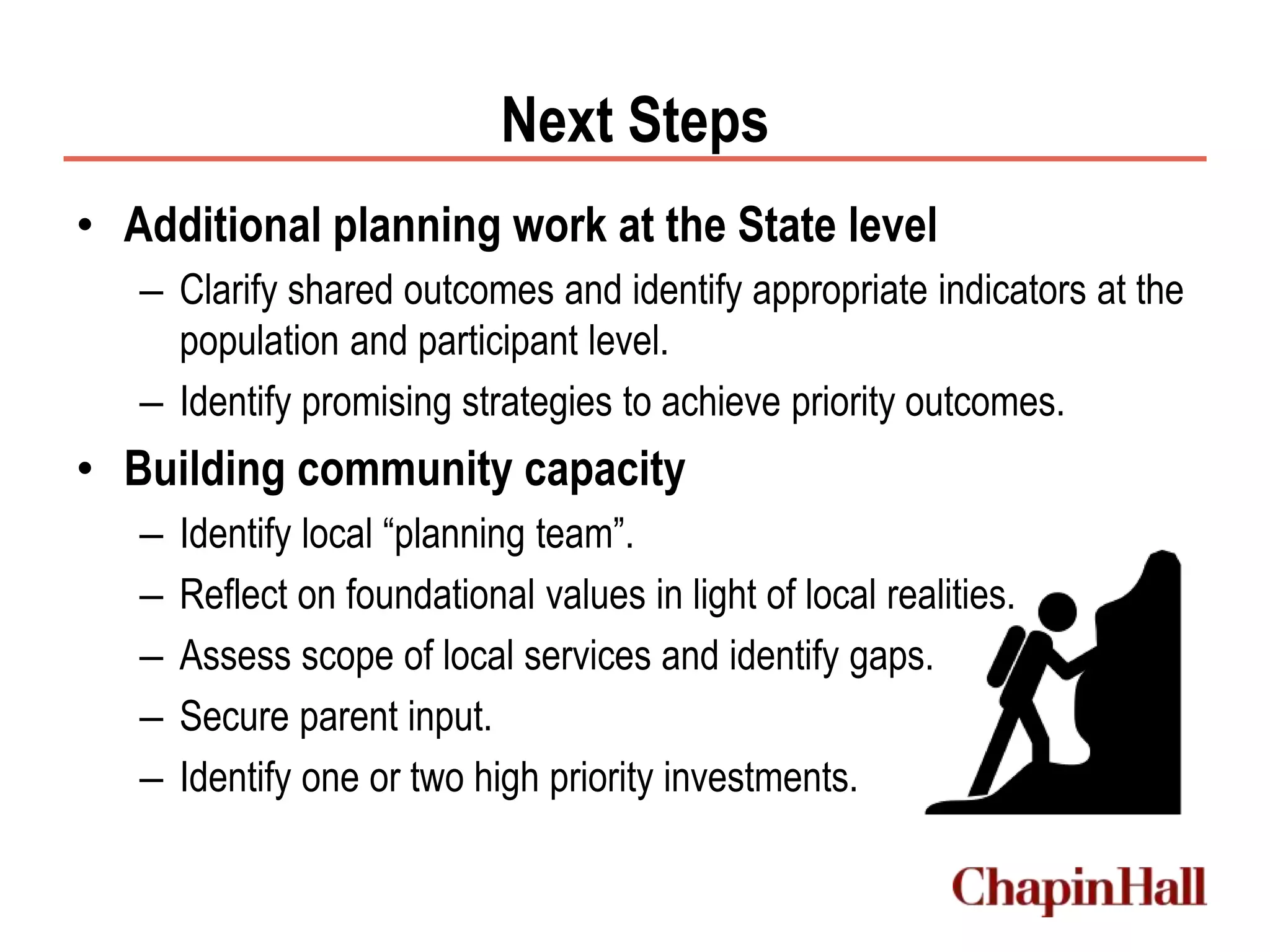 Next Steps
• Additional planning work at the State level
– Clarify shared outcomes and identify appropriate indicators at the
population and participant level.
– Identify promising strategies to achieve priority outcomes.
• Building community capacity
– Identify local “planning team”.
– Reflect on foundational values in light of local realities.
– Assess scope of local services and identify gaps.
– Secure parent input.
– Identify one or two high priority investments.
 