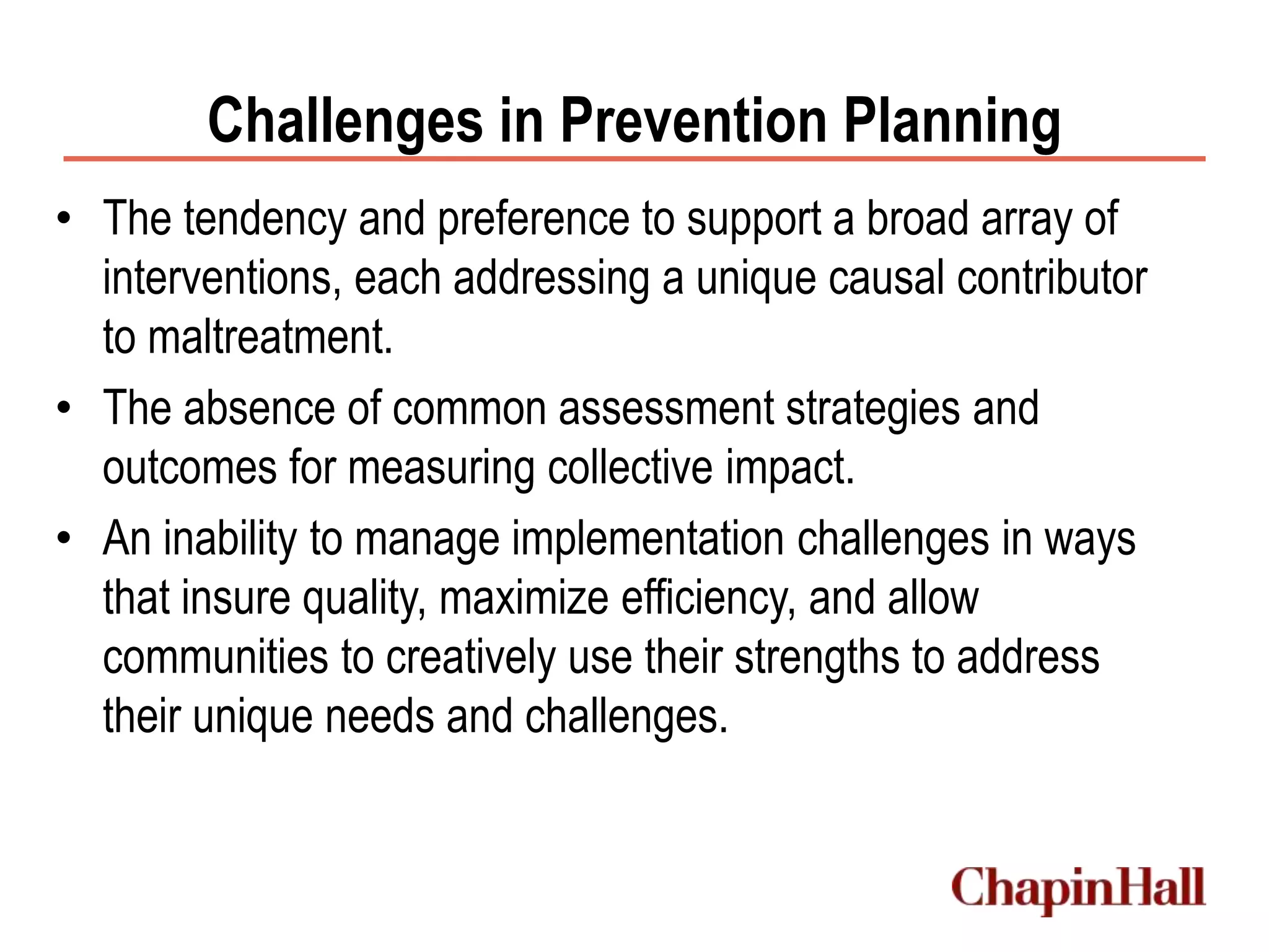Challenges in Prevention Planning
• The tendency and preference to support a broad array of
interventions, each addressing a unique causal contributor
to maltreatment.
• The absence of common assessment strategies and
outcomes for measuring collective impact.
• An inability to manage implementation challenges in ways
that insure quality, maximize efficiency, and allow
communities to creatively use their strengths to address
their unique needs and challenges.
 