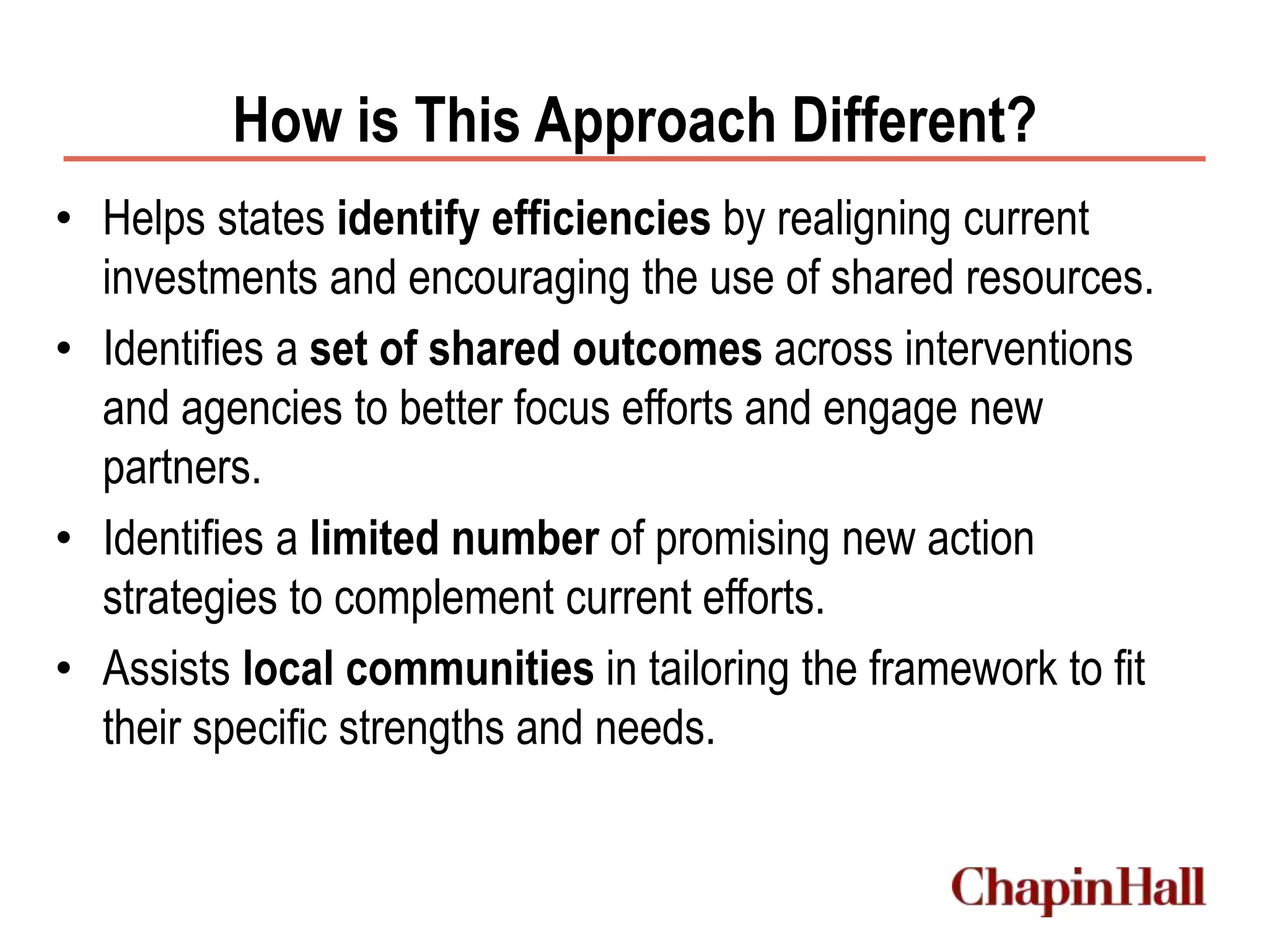 How is This Approach Different?
• Helps states identify efficiencies by realigning current
investments and encouraging the use of shared resources.
• Identifies a set of shared outcomes across interventions
and agencies to better focus efforts and engage new
partners.
• Identifies a limited number of promising new action
strategies to complement current efforts.
• Assists local communities in tailoring the framework to fit
their specific strengths and needs.
 