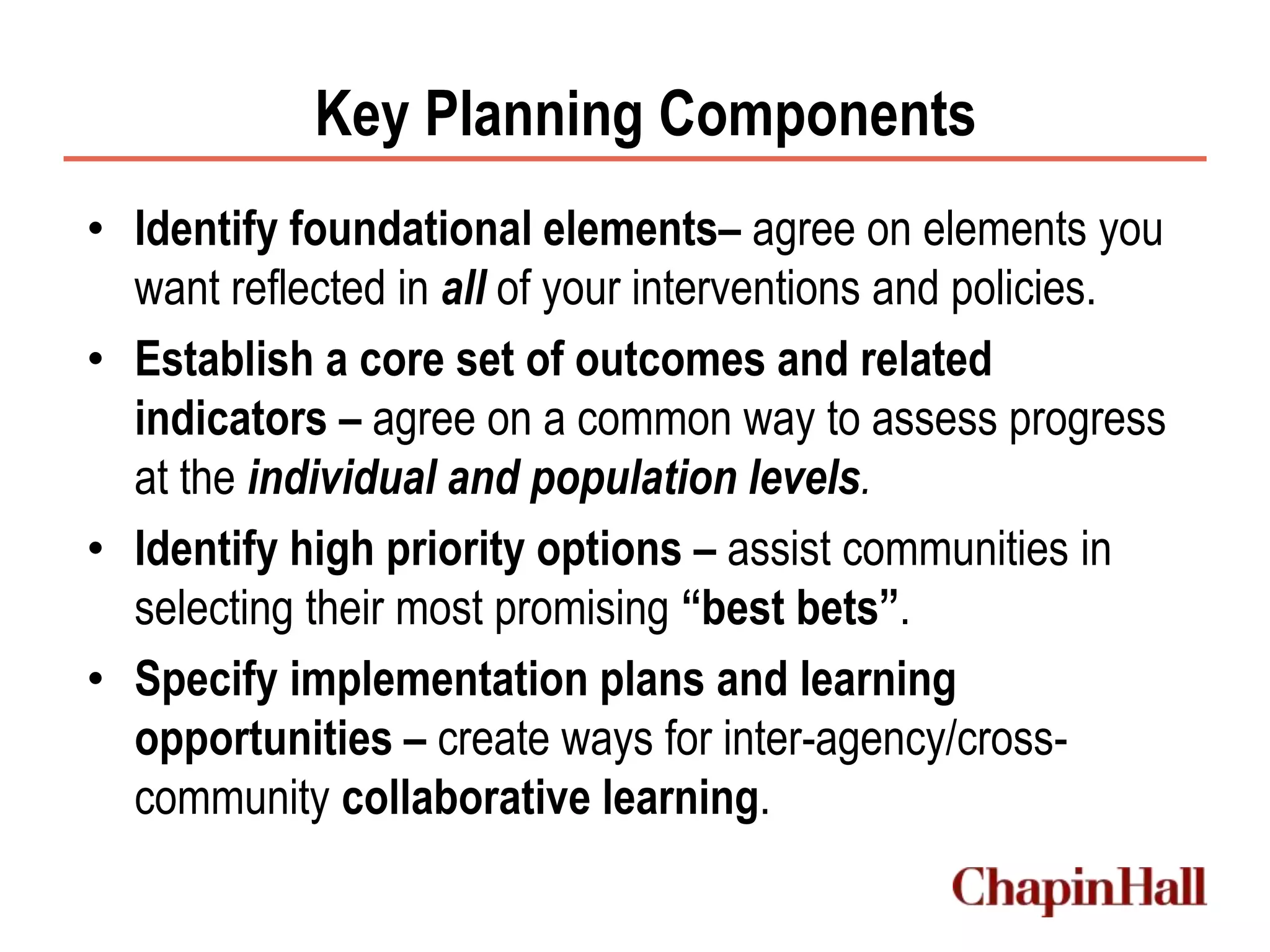 Key Planning Components
• Identify foundational elements– agree on elements you
want reflected in all of your interventions and policies.
• Establish a core set of outcomes and related
indicators – agree on a common way to assess progress
at the individual and population levels.
• Identify high priority options – assist communities in
selecting their most promising “best bets”.
• Specify implementation plans and learning
opportunities – create ways for inter-agency/cross-
community collaborative learning.
 
