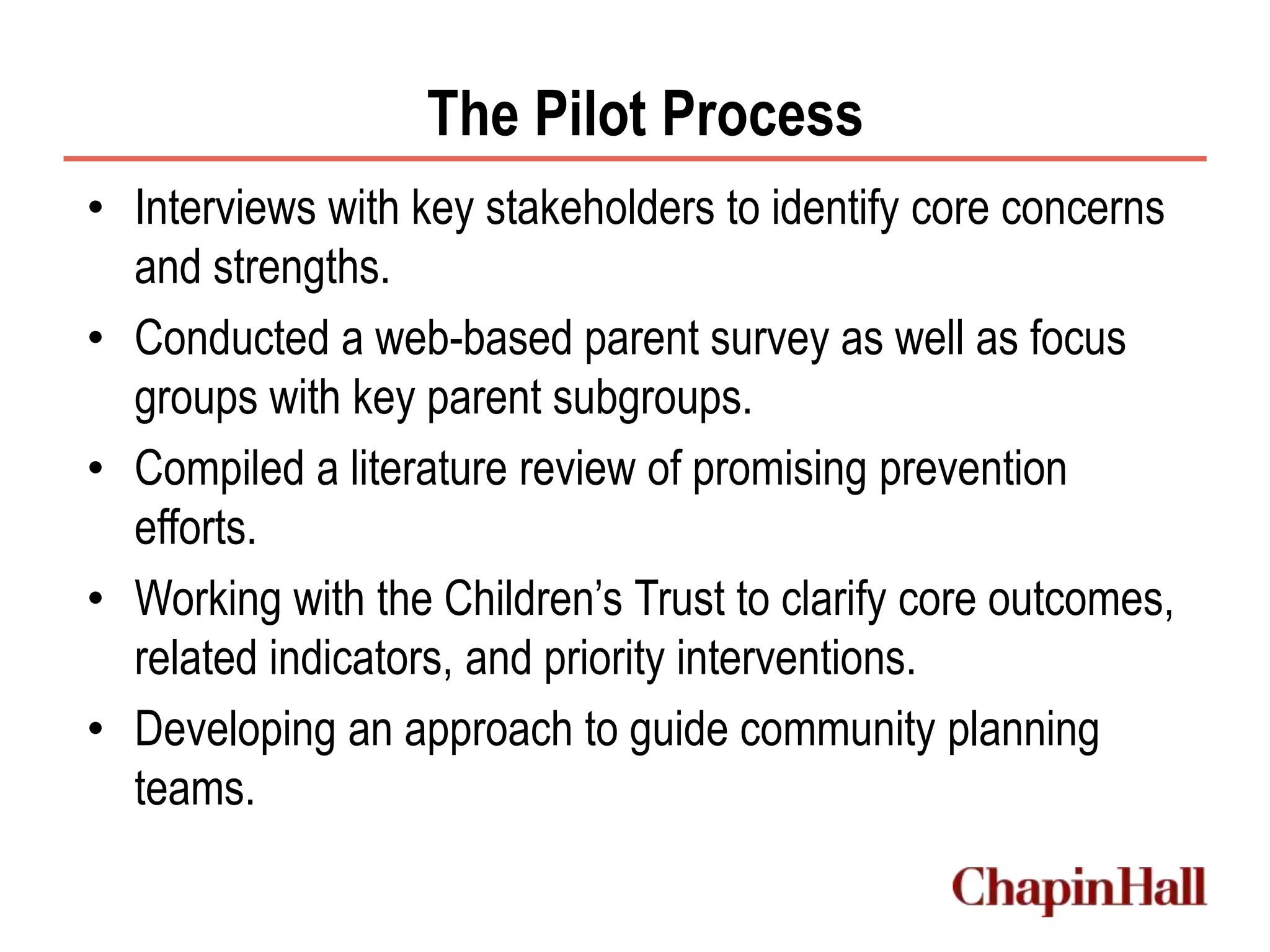 The Pilot Process
• Interviews with key stakeholders to identify core concerns
and strengths.
• Conducted a web-based parent survey as well as focus
groups with key parent subgroups.
• Compiled a literature review of promising prevention
efforts.
• Working with the Children’s Trust to clarify core outcomes,
related indicators, and priority interventions.
• Developing an approach to guide community planning
teams.
 