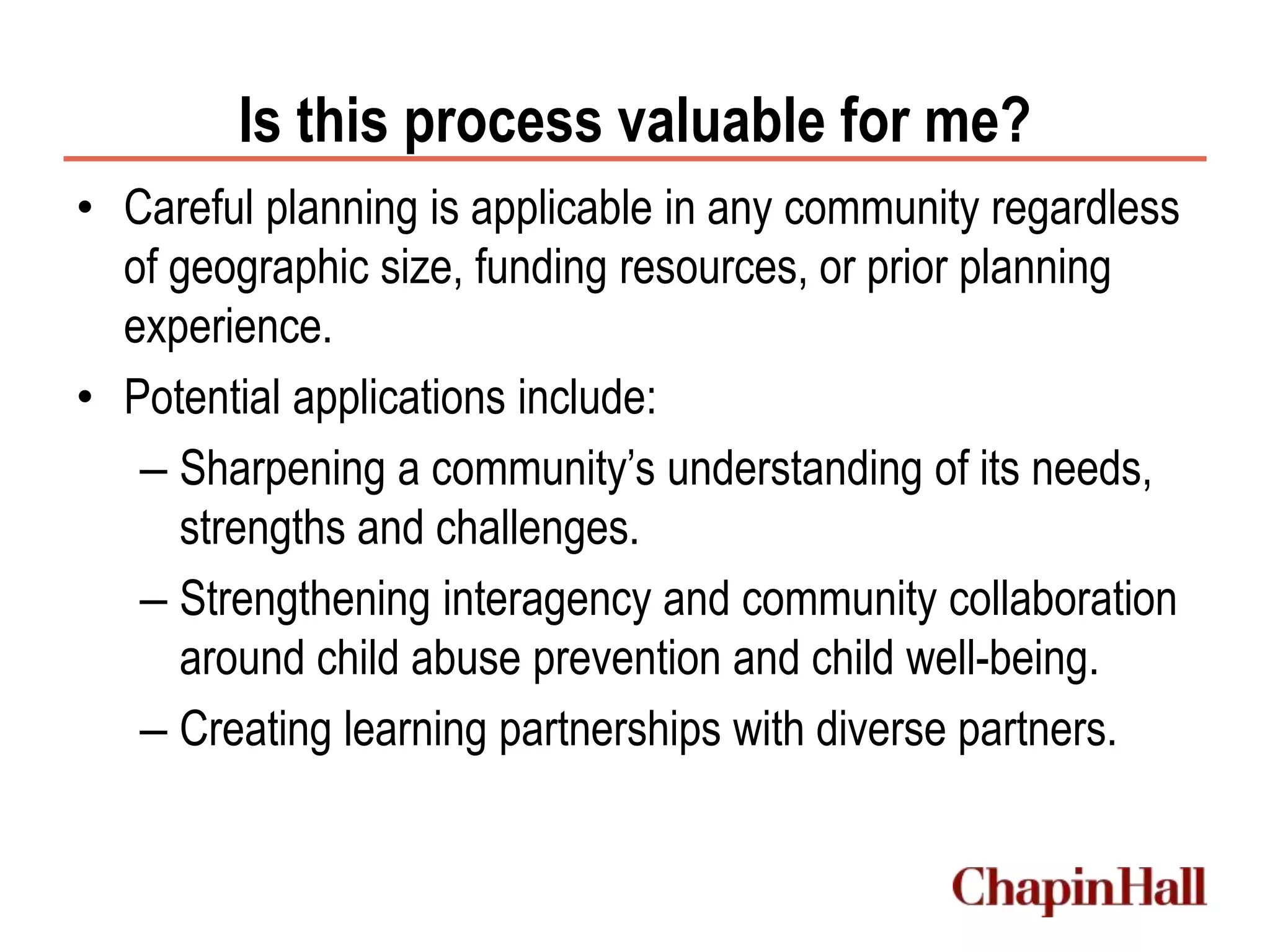 Is this process valuable for me?
• Careful planning is applicable in any community regardless
of geographic size, funding resources, or prior planning
experience.
• Potential applications include:
– Sharpening a community’s understanding of its needs,
strengths and challenges.
– Strengthening interagency and community collaboration
around child abuse prevention and child well-being.
– Creating learning partnerships with diverse partners.
 