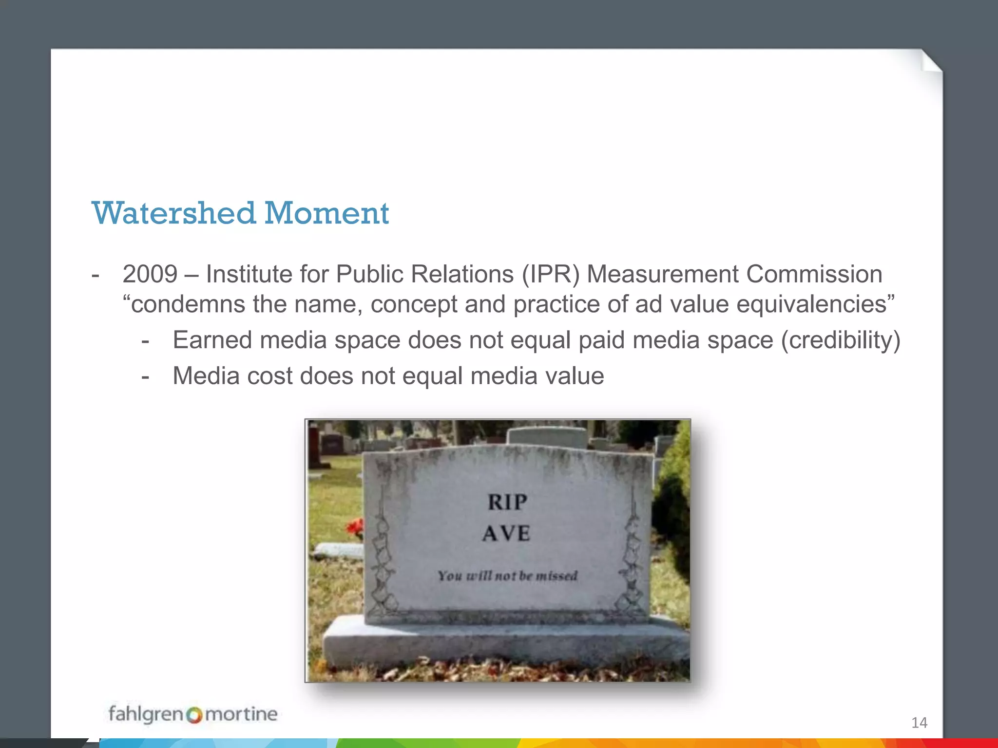 Watershed Moment
- 2009 – Institute for Public Relations (IPR) Measurement Commission
  “condemns the name, concept and practice of ad value equivalencies”
    - Earned media space does not equal paid media space (credibility)
    - Media cost does not equal media value




                                                                         14
 