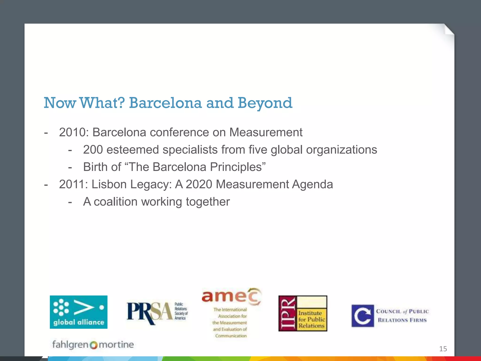 Now What? Barcelona and Beyond
- 2010: Barcelona conference on Measurement
   - 200 esteemed specialists from five global organizations
   - Birth of “The Barcelona Principles”
- 2011: Lisbon Legacy: A 2020 Measurement Agenda
   - A coalition working together




                                                               15
 