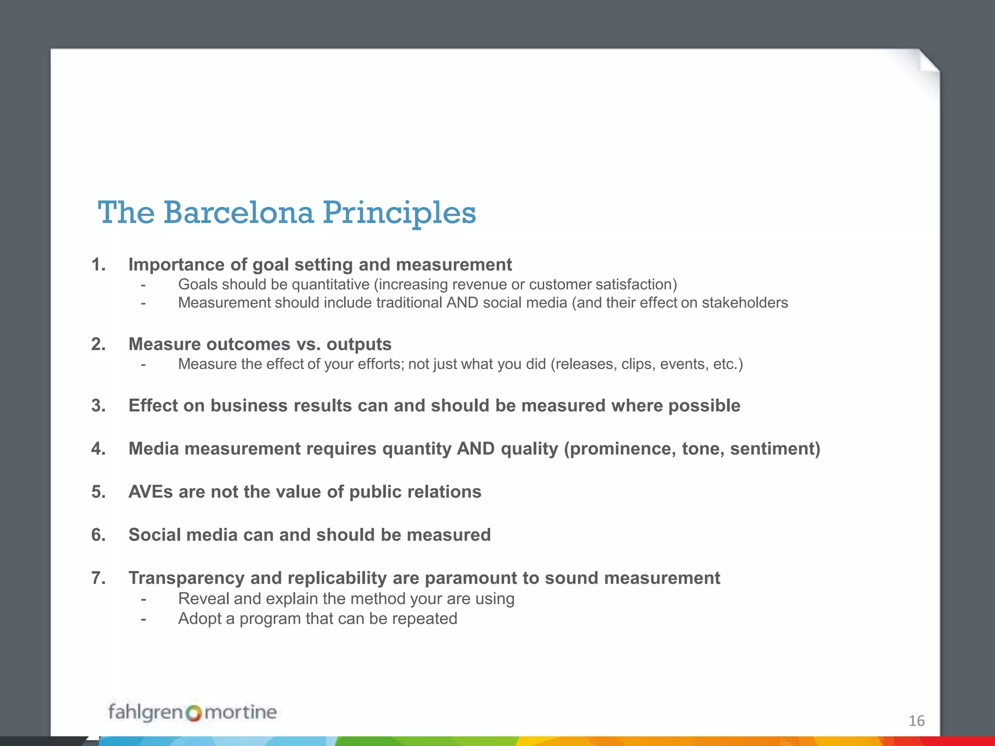 The Barcelona Principles
1.   Importance of goal setting and measurement
      -   Goals should be quantitative (increasing revenue or customer satisfaction)
      -   Measurement should include traditional AND social media (and their effect on stakeholders

2.   Measure outcomes vs. outputs
      -   Measure the effect of your efforts; not just what you did (releases, clips, events, etc.)

3.   Effect on business results can and should be measured where possible

4.   Media measurement requires quantity AND quality (prominence, tone, sentiment)

5.   AVEs are not the value of public relations

6.   Social media can and should be measured

7.   Transparency and replicability are paramount to sound measurement
      -   Reveal and explain the method your are using
      -   Adopt a program that can be repeated




                                                                                                      16
 