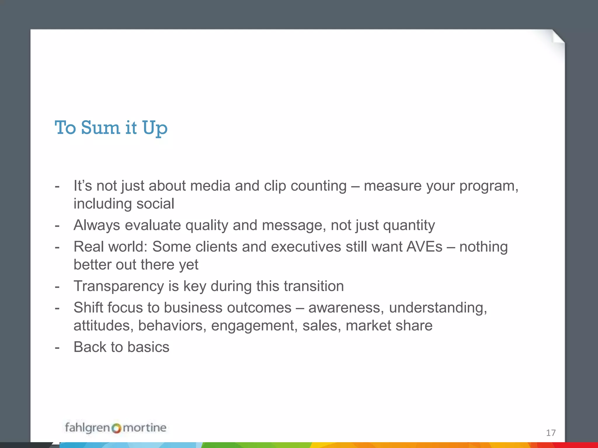 To Sum it Up

- It’s not just about media and clip counting – measure your program,
  including social
- Always evaluate quality and message, not just quantity
- Real world: Some clients and executives still want AVEs – nothing
  better out there yet
- Transparency is key during this transition
- Shift focus to business outcomes – awareness, understanding,
  attitudes, behaviors, engagement, sales, market share
- Back to basics




                                                                        17
 