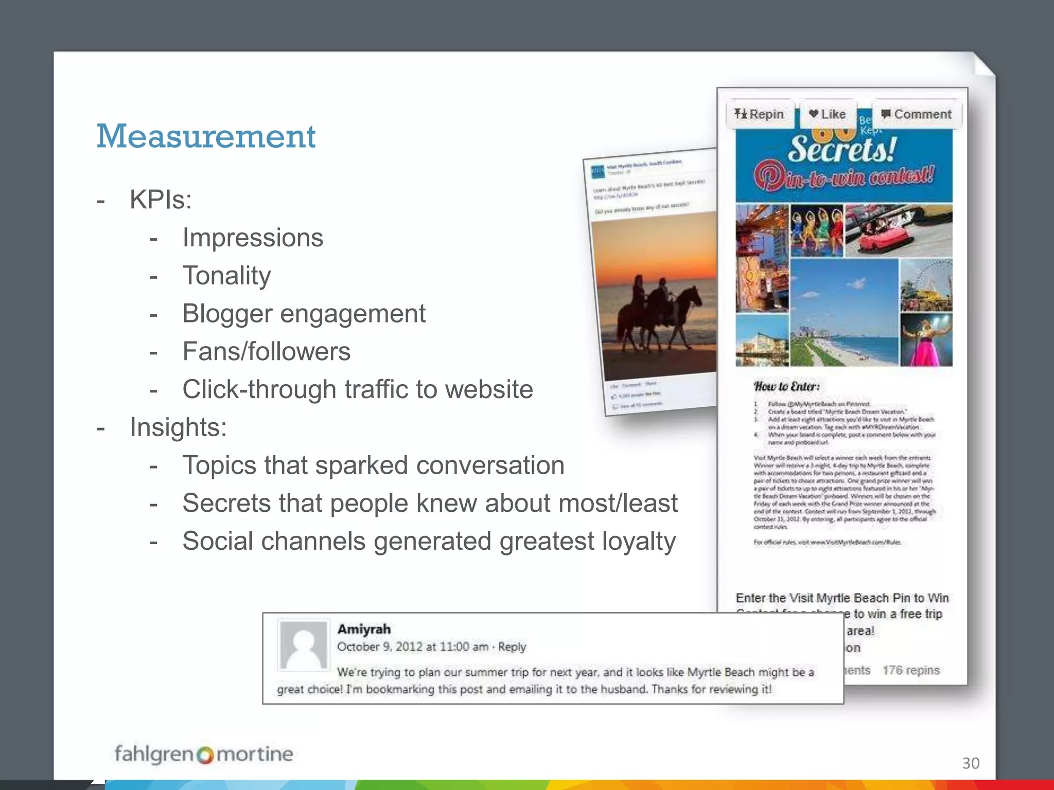 Measurement
- KPIs:
    - Impressions
    - Tonality
    - Blogger engagement
    - Fans/followers
    - Click-through traffic to website
- Insights:
    - Topics that sparked conversation
    - Secrets that people knew about most/least
    - Social channels generated greatest loyalty




                                                   30
 