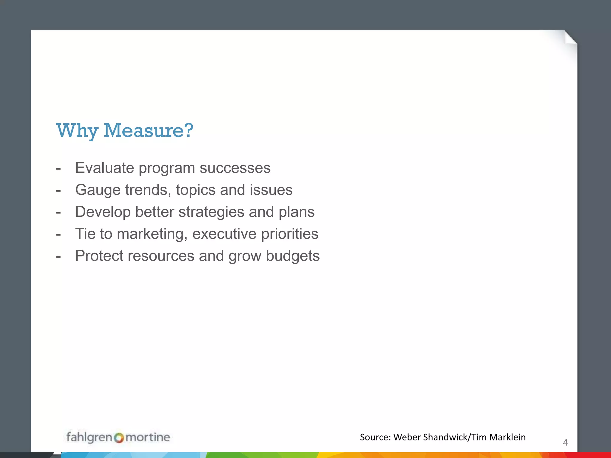 Why Measure?
-   Evaluate program successes
-   Gauge trends, topics and issues
-   Develop better strategies and plans
-   Tie to marketing, executive priorities
-   Protect resources and grow budgets




                                             Source: Weber Shandwick/Tim Marklein
                                                                                    4
 