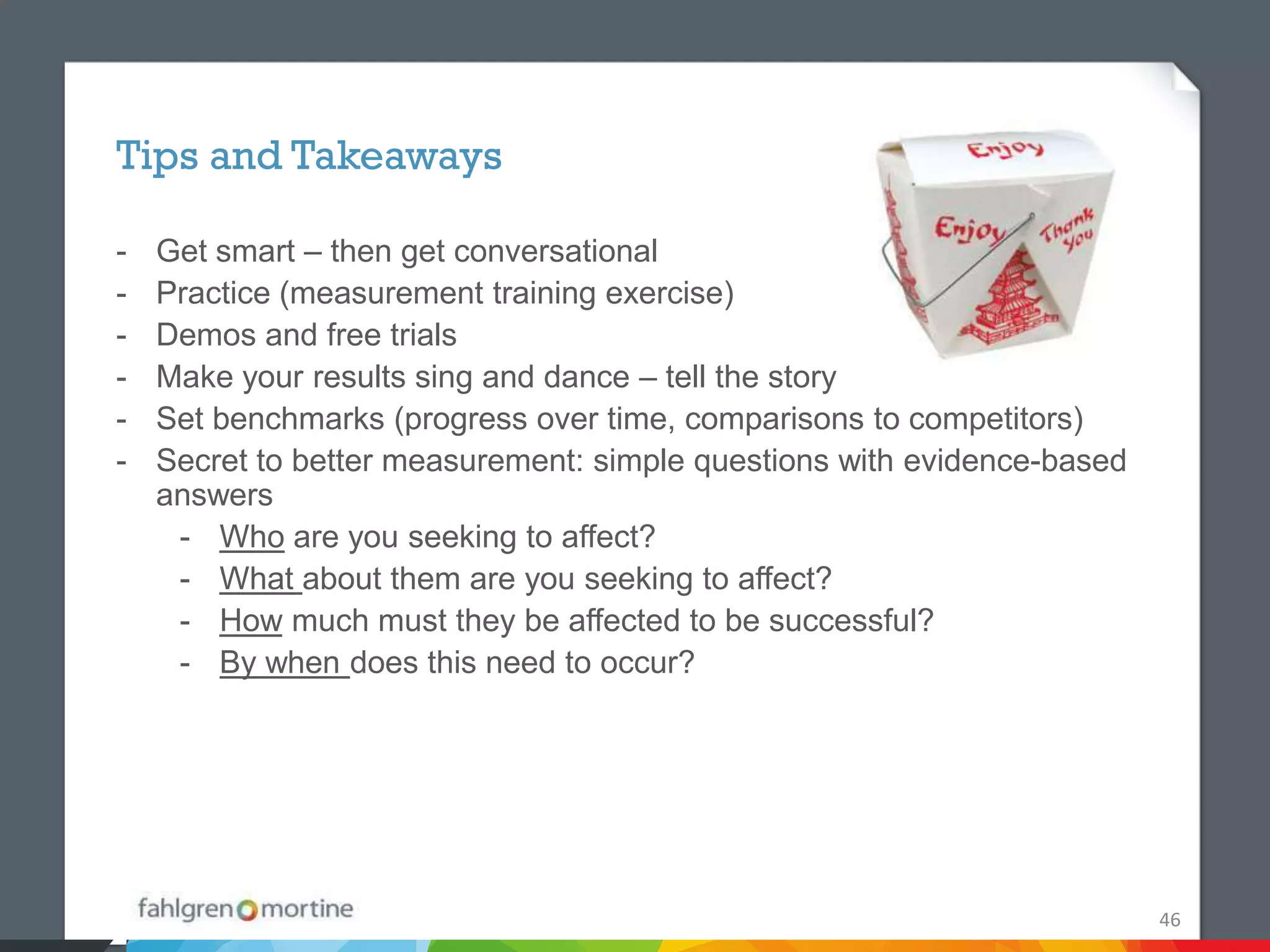 Tips and Takeaways

-   Get smart – then get conversational
-   Practice (measurement training exercise)
-   Demos and free trials
-   Make your results sing and dance – tell the story
-   Set benchmarks (progress over time, comparisons to competitors)
-   Secret to better measurement: simple questions with evidence-based
    answers
     - Who are you seeking to affect?
     - What about them are you seeking to affect?
     - How much must they be affected to be successful?
     - By when does this need to occur?




                                                                         46
 