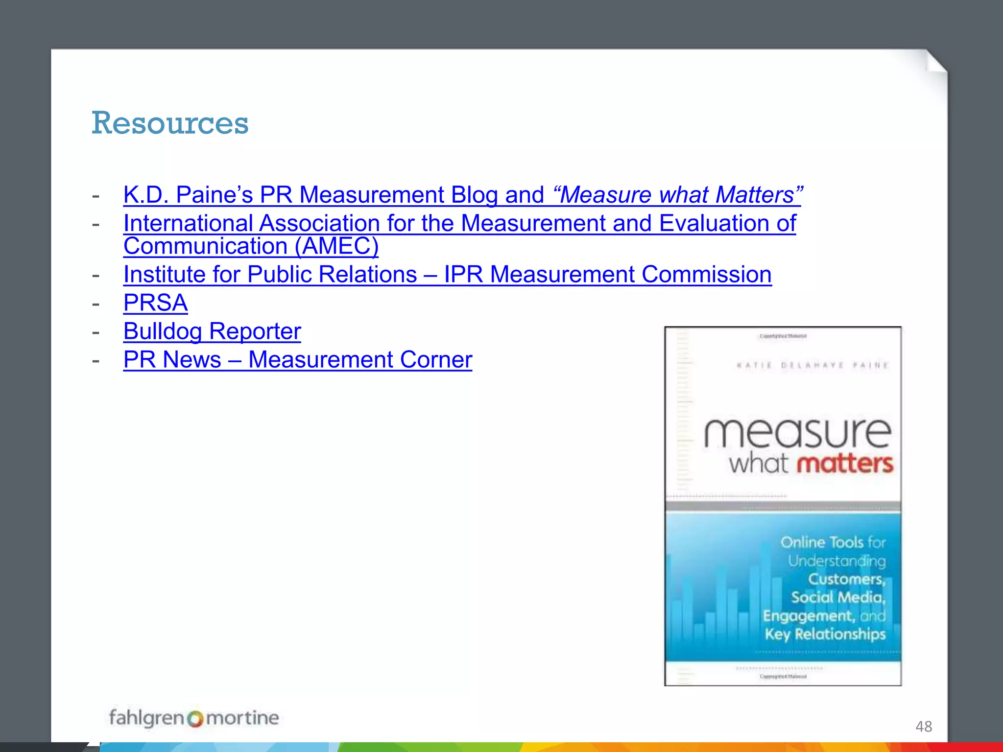 Resources

- K.D. Paine’s PR Measurement Blog and “Measure what Matters”
- International Association for the Measurement and Evaluation of
  Communication (AMEC)
- Institute for Public Relations – IPR Measurement Commission
- PRSA
- Bulldog Reporter
- PR News – Measurement Corner




                                                                    48
 