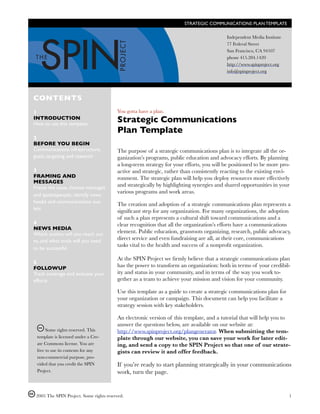 STRATEGIC COMMUNICATIONS PLAN TEMPLATE

                                                                                             Independent Media Institute
                                                                                             77 Federal Street
                                                                                             San Francisco, CA 94107
                                                                                             phone 415.284.1420
                                                                                             http://www.spinproject.org
                                                                                             info@spinproject.org




CONTENTS
1                                            You gotta have a plan.
INTRODUCTION
How to use this template
                                             Strategic Communications
                                             Plan Template
2
BEFORE YOU BEGIN
Communications infrastructure,               The purpose of a strategic communications plan is to integrate all the or-
goals, targeting and research                ganization’s programs, public education and advocacy efforts. By planning
                                             a long-term strategy for your efforts, you will be positioned to be more pro-
3                                            active and strategic, rather than consistently reacting to the existing envi-
FRAMING AND                                  ronment. The strategic plan will help you deploy resources more effectively
MESSAGES
Frame the issue, choose messages             and strategically by highlighting synergies and shared opportunities in your
                                             various programs and work areas.
and spokespeople, identify news
hooks and communications out-                The creation and adoption of a strategic communications plan represents a
lets                                         signiﬁcant step for any organization. For many organizations, the adoption
                                             of such a plan represents a cultural shift toward communications and a
4                                            clear recognition that all the organization’s efforts have a communications
NEWS MEDIA
Which outlets will you reach out             element. Public education, grassroots organizing, research, public advocacy,
to, and what tools will you need             direct service and even fundraising are all, at their core, communications
                                             tasks vital to the health and success of a nonproﬁt organization.
to be successful

                                             At the SPIN Project we ﬁrmly believe that a strategic communications plan
5
FOLLOWUP                                     has the power to transform an organization: both in terms of your credibil-
Track coverage and evaluate your             ity and status in your community, and in terms of the way you work to-
efforts                                      gether as a team to achieve your mission and vision for your community.

                                             Use this template as a guide to create a strategic communications plan for
                                             your organization or campaign. This document can help you facilitate a
                                             strategy session with key stakeholders.

                                             An electronic version of this template, and a tutorial that will help you to
                                             answer the questions below, are available on our website at:
         Some rights reserved. This          http://www.spinproject.org/plangenerator. When submitting the tem-
    template is licensed under a Cre-        plate through our website, you can save your work for later edit-
    ate Commons license. You are             ing, and send a copy to the SPIN Project so that one of our strate-
    free to use its contents for any         gists can review it and offer feedback.
    non-commercial purpose, pro-
    vided that you credit the SPIN           If you’re ready to start planning strategically in your communications
    Project.                                 work, turn the page.


    2005 The SPIN Project. Some rights reserved.
                                                                          1
 