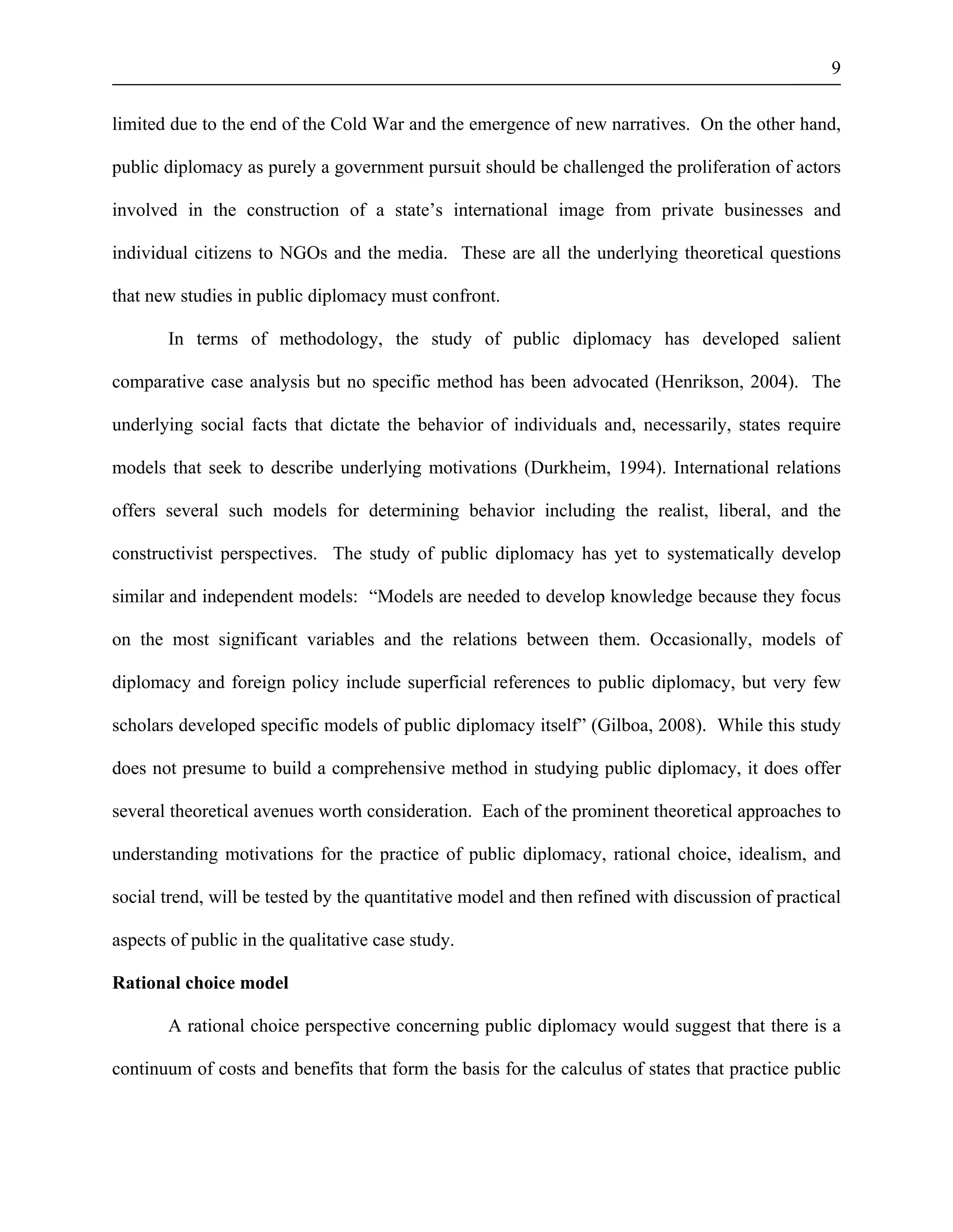 9 
limited due to the end of the Cold War and the emergence of new narratives. On the other hand, 
public diplomacy as purely a government pursuit should be challenged the proliferation of actors 
involved in the construction of a state’s international image from private businesses and 
individual citizens to NGOs and the media. These are all the underlying theoretical questions 
that new studies in public diplomacy must confront. 
In terms of methodology, the study of public diplomacy has developed salient 
comparative case analysis but no specific method has been advocated (Henrikson, 2004). The 
underlying social facts that dictate the behavior of individuals and, necessarily, states require 
models that seek to describe underlying motivations (Durkheim, 1994). International relations 
offers several such models for determining behavior including the realist, liberal, and the 
constructivist perspectives. The study of public diplomacy has yet to systematically develop 
similar and independent models: “Models are needed to develop knowledge because they focus 
on the most significant variables and the relations between them. Occasionally, models of 
diplomacy and foreign policy include superficial references to public diplomacy, but very few 
scholars developed specific models of public diplomacy itself” (Gilboa, 2008). While this study 
does not presume to build a comprehensive method in studying public diplomacy, it does offer 
several theoretical avenues worth consideration. Each of the prominent theoretical approaches to 
understanding motivations for the practice of public diplomacy, rational choice, idealism, and 
social trend, will be tested by the quantitative model and then refined with discussion of practical 
aspects of public in the qualitative case study. 
Rational choice model 
A rational choice perspective concerning public diplomacy would suggest that there is a 
continuum of costs and benefits that form the basis for the calculus of states that practice public 
 