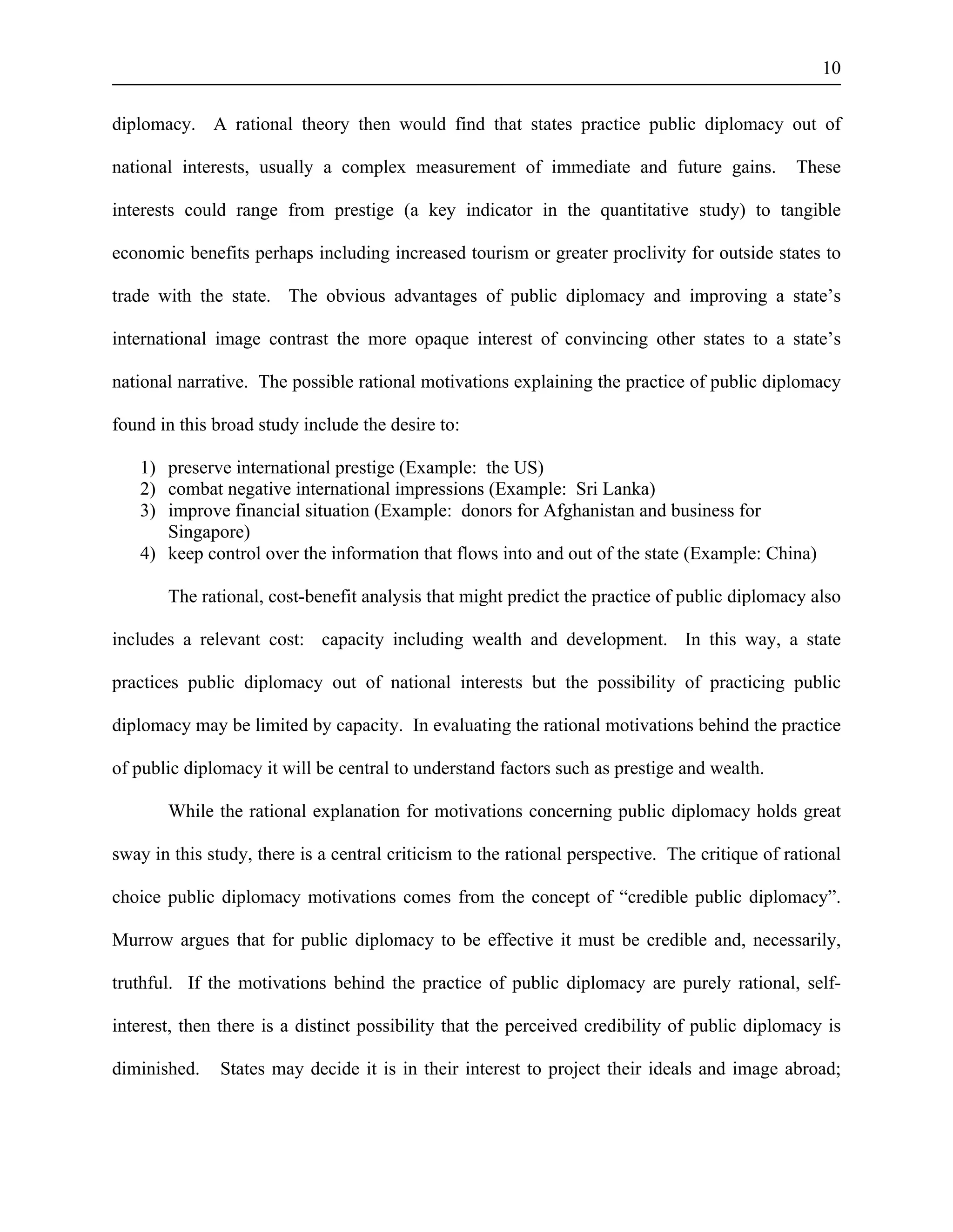 10 
diplomacy. A rational theory then would find that states practice public diplomacy out of 
national interests, usually a complex measurement of immediate and future gains. These 
interests could range from prestige (a key indicator in the quantitative study) to tangible 
economic benefits perhaps including increased tourism or greater proclivity for outside states to 
trade with the state. The obvious advantages of public diplomacy and improving a state’s 
international image contrast the more opaque interest of convincing other states to a state’s 
national narrative. The possible rational motivations explaining the practice of public diplomacy 
found in this broad study include the desire to: 
1) preserve international prestige (Example: the US) 
2) combat negative international impressions (Example: Sri Lanka) 
3) improve financial situation (Example: donors for Afghanistan and business for 
Singapore) 
4) keep control over the information that flows into and out of the state (Example: China) 
The rational, cost-benefit analysis that might predict the practice of public diplomacy also 
includes a relevant cost: capacity including wealth and development. In this way, a state 
practices public diplomacy out of national interests but the possibility of practicing public 
diplomacy may be limited by capacity. In evaluating the rational motivations behind the practice 
of public diplomacy it will be central to understand factors such as prestige and wealth. 
While the rational explanation for motivations concerning public diplomacy holds great 
sway in this study, there is a central criticism to the rational perspective. The critique of rational 
choice public diplomacy motivations comes from the concept of “credible public diplomacy”. 
Murrow argues that for public diplomacy to be effective it must be credible and, necessarily, 
truthful. If the motivations behind the practice of public diplomacy are purely rational, self-interest, 
then there is a distinct possibility that the perceived credibility of public diplomacy is 
diminished. States may decide it is in their interest to project their ideals and image abroad; 
 