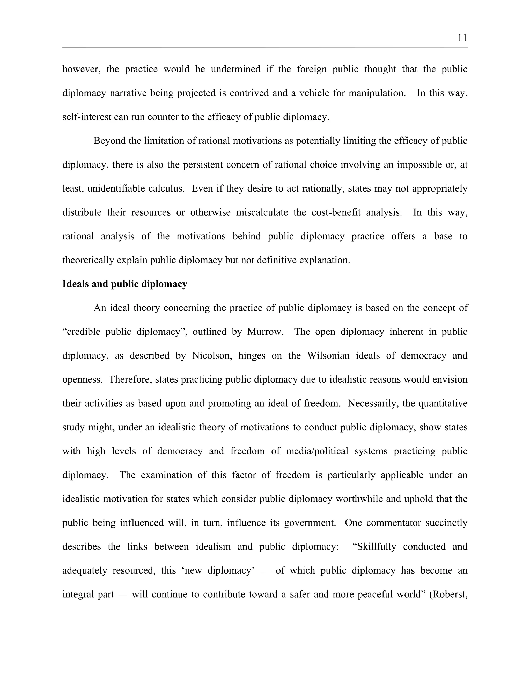 11 
however, the practice would be undermined if the foreign public thought that the public 
diplomacy narrative being projected is contrived and a vehicle for manipulation. In this way, 
self-interest can run counter to the efficacy of public diplomacy. 
Beyond the limitation of rational motivations as potentially limiting the efficacy of public 
diplomacy, there is also the persistent concern of rational choice involving an impossible or, at 
least, unidentifiable calculus. Even if they desire to act rationally, states may not appropriately 
distribute their resources or otherwise miscalculate the cost-benefit analysis. In this way, 
rational analysis of the motivations behind public diplomacy practice offers a base to 
theoretically explain public diplomacy but not definitive explanation. 
Ideals and public diplomacy 
An ideal theory concerning the practice of public diplomacy is based on the concept of 
“credible public diplomacy”, outlined by Murrow. The open diplomacy inherent in public 
diplomacy, as described by Nicolson, hinges on the Wilsonian ideals of democracy and 
openness. Therefore, states practicing public diplomacy due to idealistic reasons would envision 
their activities as based upon and promoting an ideal of freedom. Necessarily, the quantitative 
study might, under an idealistic theory of motivations to conduct public diplomacy, show states 
with high levels of democracy and freedom of media/political systems practicing public 
diplomacy. The examination of this factor of freedom is particularly applicable under an 
idealistic motivation for states which consider public diplomacy worthwhile and uphold that the 
public being influenced will, in turn, influence its government. One commentator succinctly 
describes the links between idealism and public diplomacy: “Skillfully conducted and 
adequately resourced, this ‘new diplomacy’ — of which public diplomacy has become an 
integral part — will continue to contribute toward a safer and more peaceful world” (Roberst, 
 