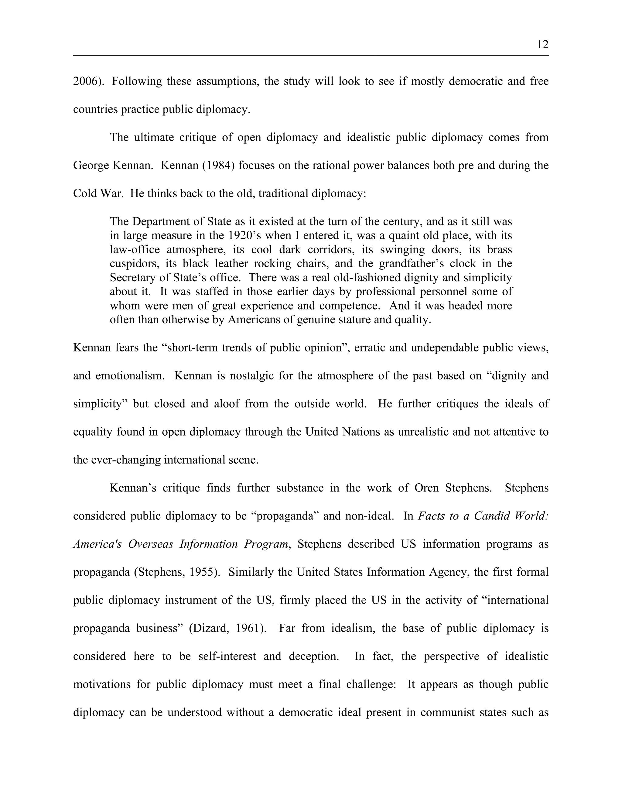 12 
2006). Following these assumptions, the study will look to see if mostly democratic and free 
countries practice public diplomacy. 
The ultimate critique of open diplomacy and idealistic public diplomacy comes from 
George Kennan. Kennan (1984) focuses on the rational power balances both pre and during the 
Cold War. He thinks back to the old, traditional diplomacy: 
The Department of State as it existed at the turn of the century, and as it still was 
in large measure in the 1920’s when I entered it, was a quaint old place, with its 
law-office atmosphere, its cool dark corridors, its swinging doors, its brass 
cuspidors, its black leather rocking chairs, and the grandfather’s clock in the 
Secretary of State’s office. There was a real old-fashioned dignity and simplicity 
about it. It was staffed in those earlier days by professional personnel some of 
whom were men of great experience and competence. And it was headed more 
often than otherwise by Americans of genuine stature and quality. 
Kennan fears the “short-term trends of public opinion”, erratic and undependable public views, 
and emotionalism. Kennan is nostalgic for the atmosphere of the past based on “dignity and 
simplicity” but closed and aloof from the outside world. He further critiques the ideals of 
equality found in open diplomacy through the United Nations as unrealistic and not attentive to 
the ever-changing international scene. 
Kennan’s critique finds further substance in the work of Oren Stephens. Stephens 
considered public diplomacy to be “propaganda” and non-ideal. In Facts to a Candid World: 
America's Overseas Information Program, Stephens described US information programs as 
propaganda (Stephens, 1955). Similarly the United States Information Agency, the first formal 
public diplomacy instrument of the US, firmly placed the US in the activity of “international 
propaganda business” (Dizard, 1961). Far from idealism, the base of public diplomacy is 
considered here to be self-interest and deception. In fact, the perspective of idealistic 
motivations for public diplomacy must meet a final challenge: It appears as though public 
diplomacy can be understood without a democratic ideal present in communist states such as 
 