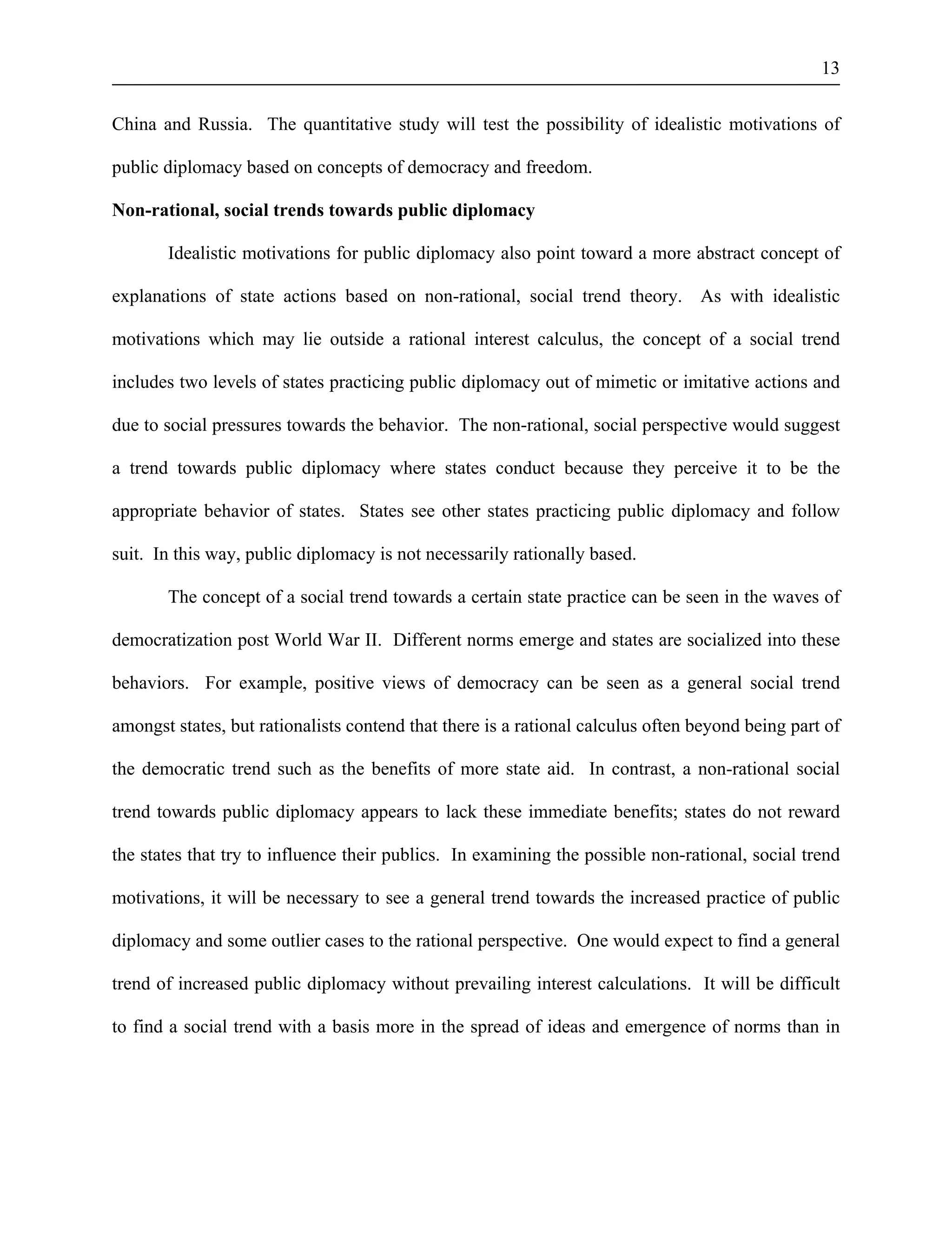 13 
China and Russia. The quantitative study will test the possibility of idealistic motivations of 
public diplomacy based on concepts of democracy and freedom. 
Non-rational, social trends towards public diplomacy 
Idealistic motivations for public diplomacy also point toward a more abstract concept of 
explanations of state actions based on non-rational, social trend theory. As with idealistic 
motivations which may lie outside a rational interest calculus, the concept of a social trend 
includes two levels of states practicing public diplomacy out of mimetic or imitative actions and 
due to social pressures towards the behavior. The non-rational, social perspective would suggest 
a trend towards public diplomacy where states conduct because they perceive it to be the 
appropriate behavior of states. States see other states practicing public diplomacy and follow 
suit. In this way, public diplomacy is not necessarily rationally based. 
The concept of a social trend towards a certain state practice can be seen in the waves of 
democratization post World War II. Different norms emerge and states are socialized into these 
behaviors. For example, positive views of democracy can be seen as a general social trend 
amongst states, but rationalists contend that there is a rational calculus often beyond being part of 
the democratic trend such as the benefits of more state aid. In contrast, a non-rational social 
trend towards public diplomacy appears to lack these immediate benefits; states do not reward 
the states that try to influence their publics. In examining the possible non-rational, social trend 
motivations, it will be necessary to see a general trend towards the increased practice of public 
diplomacy and some outlier cases to the rational perspective. One would expect to find a general 
trend of increased public diplomacy without prevailing interest calculations. It will be difficult 
to find a social trend with a basis more in the spread of ideas and emergence of norms than in 
 