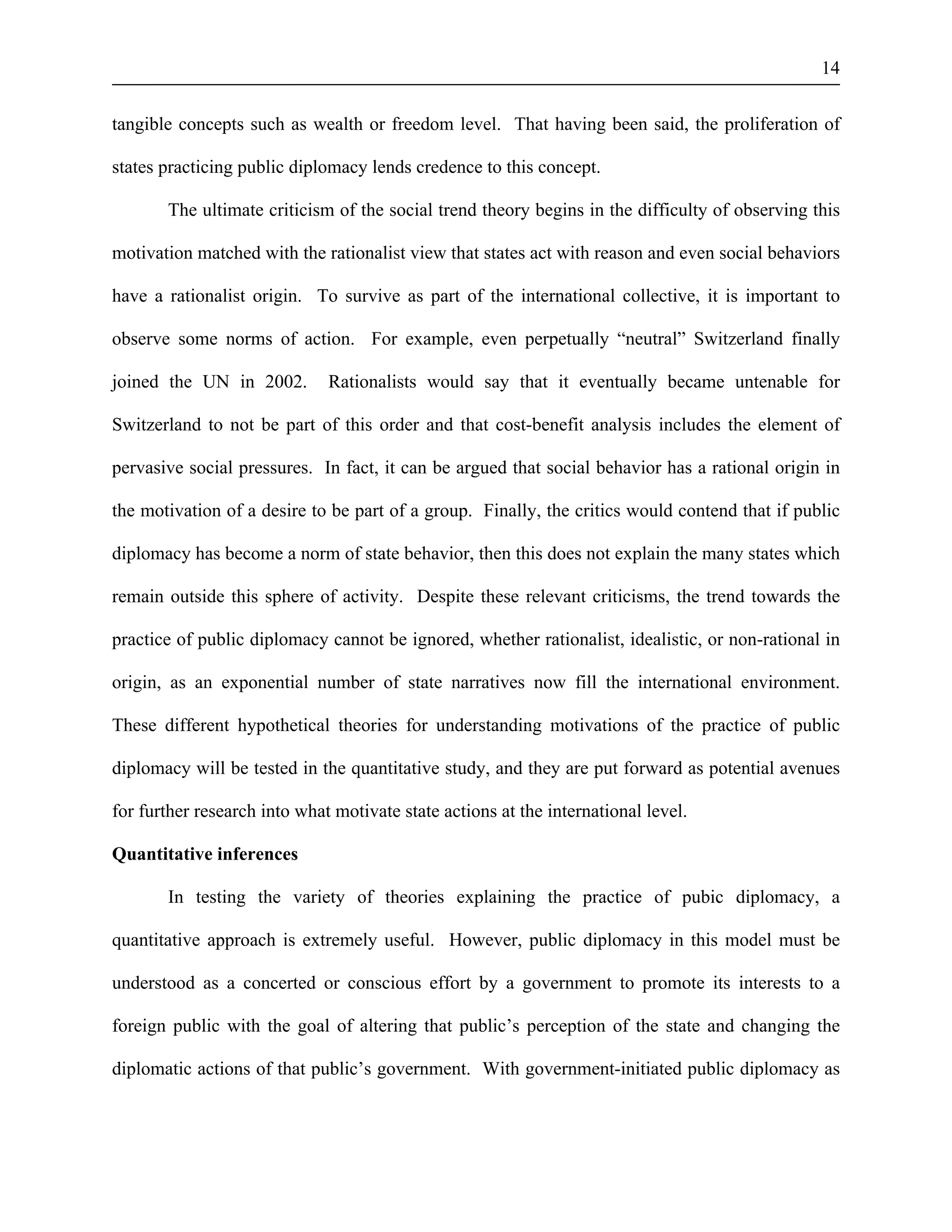 14 
tangible concepts such as wealth or freedom level. That having been said, the proliferation of 
states practicing public diplomacy lends credence to this concept. 
The ultimate criticism of the social trend theory begins in the difficulty of observing this 
motivation matched with the rationalist view that states act with reason and even social behaviors 
have a rationalist origin. To survive as part of the international collective, it is important to 
observe some norms of action. For example, even perpetually “neutral” Switzerland finally 
joined the UN in 2002. Rationalists would say that it eventually became untenable for 
Switzerland to not be part of this order and that cost-benefit analysis includes the element of 
pervasive social pressures. In fact, it can be argued that social behavior has a rational origin in 
the motivation of a desire to be part of a group. Finally, the critics would contend that if public 
diplomacy has become a norm of state behavior, then this does not explain the many states which 
remain outside this sphere of activity. Despite these relevant criticisms, the trend towards the 
practice of public diplomacy cannot be ignored, whether rationalist, idealistic, or non-rational in 
origin, as an exponential number of state narratives now fill the international environment. 
These different hypothetical theories for understanding motivations of the practice of public 
diplomacy will be tested in the quantitative study, and they are put forward as potential avenues 
for further research into what motivate state actions at the international level. 
Quantitative inferences 
In testing the variety of theories explaining the practice of pubic diplomacy, a 
quantitative approach is extremely useful. However, public diplomacy in this model must be 
understood as a concerted or conscious effort by a government to promote its interests to a 
foreign public with the goal of altering that public’s perception of the state and changing the 
diplomatic actions of that public’s government. With government-initiated public diplomacy as 
 