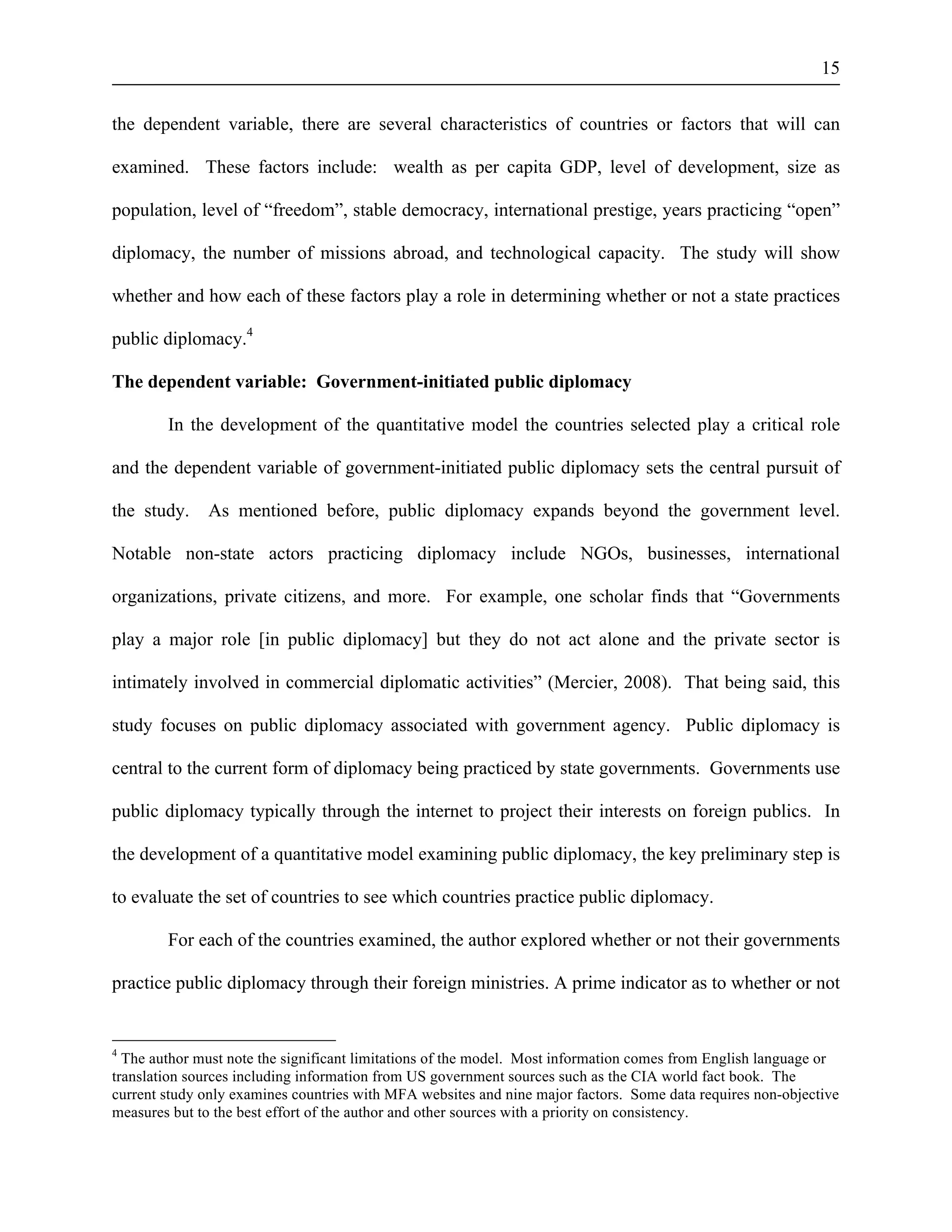 15 
the dependent variable, there are several characteristics of countries or factors that will can 
examined. These factors include: wealth as per capita GDP, level of development, size as 
population, level of “freedom”, stable democracy, international prestige, years practicing “open” 
diplomacy, the number of missions abroad, and technological capacity. The study will show 
whether and how each of these factors play a role in determining whether or not a state practices 
public diplomacy.4 
The dependent variable: Government-initiated public diplomacy 
In the development of the quantitative model the countries selected play a critical role 
and the dependent variable of government-initiated public diplomacy sets the central pursuit of 
the study. As mentioned before, public diplomacy expands beyond the government level. 
Notable non-state actors practicing diplomacy include NGOs, businesses, international 
organizations, private citizens, and more. For example, one scholar finds that “Governments 
play a major role [in public diplomacy] but they do not act alone and the private sector is 
intimately involved in commercial diplomatic activities” (Mercier, 2008). That being said, this 
study focuses on public diplomacy associated with government agency. Public diplomacy is 
central to the current form of diplomacy being practiced by state governments. Governments use 
public diplomacy typically through the internet to project their interests on foreign publics. In 
the development of a quantitative model examining public diplomacy, the key preliminary step is 
to evaluate the set of countries to see which countries practice public diplomacy. 
For each of the countries examined, the author explored whether or not their governments 
practice public diplomacy through their foreign ministries. A prime indicator as to whether or not 
4 The author must note the significant limitations of the model. Most information comes from English language or 
translation sources including information from US government sources such as the CIA world fact book. The 
current study only examines countries with MFA websites and nine major factors. Some data requires non-objective 
measures but to the best effort of the author and other sources with a priority on consistency. 
 