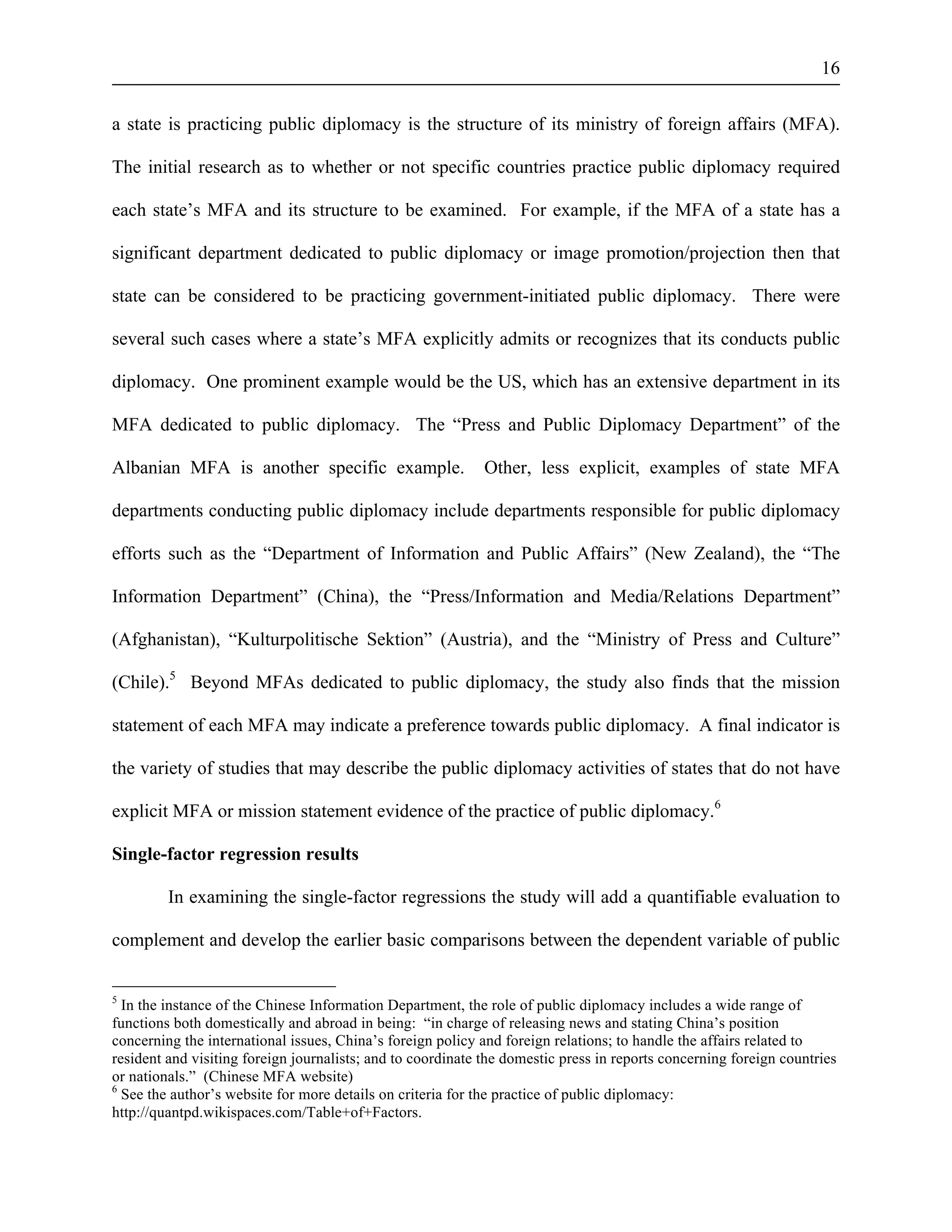 16 
a state is practicing public diplomacy is the structure of its ministry of foreign affairs (MFA). 
The initial research as to whether or not specific countries practice public diplomacy required 
each state’s MFA and its structure to be examined. For example, if the MFA of a state has a 
significant department dedicated to public diplomacy or image promotion/projection then that 
state can be considered to be practicing government-initiated public diplomacy. There were 
several such cases where a state’s MFA explicitly admits or recognizes that its conducts public 
diplomacy. One prominent example would be the US, which has an extensive department in its 
MFA dedicated to public diplomacy. The “Press and Public Diplomacy Department” of the 
Albanian MFA is another specific example. Other, less explicit, examples of state MFA 
departments conducting public diplomacy include departments responsible for public diplomacy 
efforts such as the “Department of Information and Public Affairs” (New Zealand), the “The 
Information Department” (China), the “Press/Information and Media/Relations Department” 
(Afghanistan), “Kulturpolitische Sektion” (Austria), and the “Ministry of Press and Culture” 
(Chile).5 Beyond MFAs dedicated to public diplomacy, the study also finds that the mission 
statement of each MFA may indicate a preference towards public diplomacy. A final indicator is 
the variety of studies that may describe the public diplomacy activities of states that do not have 
explicit MFA or mission statement evidence of the practice of public diplomacy.6 
Single-factor regression results 
In examining the single-factor regressions the study will add a quantifiable evaluation to 
complement and develop the earlier basic comparisons between the dependent variable of public 
5 In the instance of the Chinese Information Department, the role of public diplomacy includes a wide range of 
functions both domestically and abroad in being: “in charge of releasing news and stating China’s position 
concerning the international issues, China’s foreign policy and foreign relations; to handle the affairs related to 
resident and visiting foreign journalists; and to coordinate the domestic press in reports concerning foreign countries 
or nationals.” (Chinese MFA website) 
6 See the author’s website for more details on criteria for the practice of public diplomacy: 
http://quantpd.wikispaces.com/Table+of+Factors. 
 