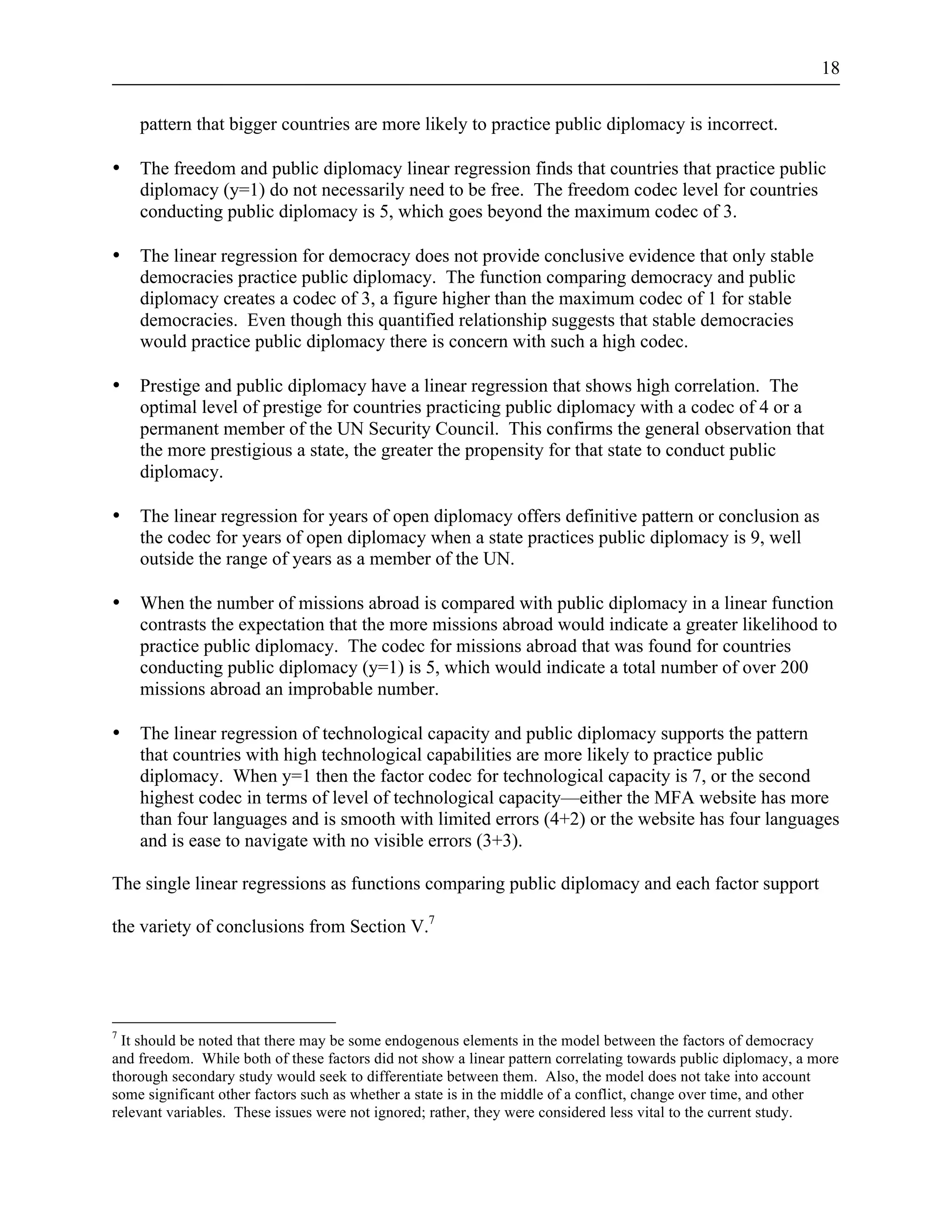 18 
pattern that bigger countries are more likely to practice public diplomacy is incorrect. 
• The freedom and public diplomacy linear regression finds that countries that practice public 
diplomacy (y=1) do not necessarily need to be free. The freedom codec level for countries 
conducting public diplomacy is 5, which goes beyond the maximum codec of 3. 
• The linear regression for democracy does not provide conclusive evidence that only stable 
democracies practice public diplomacy. The function comparing democracy and public 
diplomacy creates a codec of 3, a figure higher than the maximum codec of 1 for stable 
democracies. Even though this quantified relationship suggests that stable democracies 
would practice public diplomacy there is concern with such a high codec. 
• Prestige and public diplomacy have a linear regression that shows high correlation. The 
optimal level of prestige for countries practicing public diplomacy with a codec of 4 or a 
permanent member of the UN Security Council. This confirms the general observation that 
the more prestigious a state, the greater the propensity for that state to conduct public 
diplomacy. 
• The linear regression for years of open diplomacy offers definitive pattern or conclusion as 
the codec for years of open diplomacy when a state practices public diplomacy is 9, well 
outside the range of years as a member of the UN. 
• When the number of missions abroad is compared with public diplomacy in a linear function 
contrasts the expectation that the more missions abroad would indicate a greater likelihood to 
practice public diplomacy. The codec for missions abroad that was found for countries 
conducting public diplomacy (y=1) is 5, which would indicate a total number of over 200 
missions abroad an improbable number. 
• The linear regression of technological capacity and public diplomacy supports the pattern 
that countries with high technological capabilities are more likely to practice public 
diplomacy. When y=1 then the factor codec for technological capacity is 7, or the second 
highest codec in terms of level of technological capacity—either the MFA website has more 
than four languages and is smooth with limited errors (4+2) or the website has four languages 
and is ease to navigate with no visible errors (3+3). 
The single linear regressions as functions comparing public diplomacy and each factor support 
the variety of conclusions from Section V.7 
7 It should be noted that there may be some endogenous elements in the model between the factors of democracy 
and freedom. While both of these factors did not show a linear pattern correlating towards public diplomacy, a more 
thorough secondary study would seek to differentiate between them. Also, the model does not take into account 
some significant other factors such as whether a state is in the middle of a conflict, change over time, and other 
relevant variables. These issues were not ignored; rather, they were considered less vital to the current study. 
 