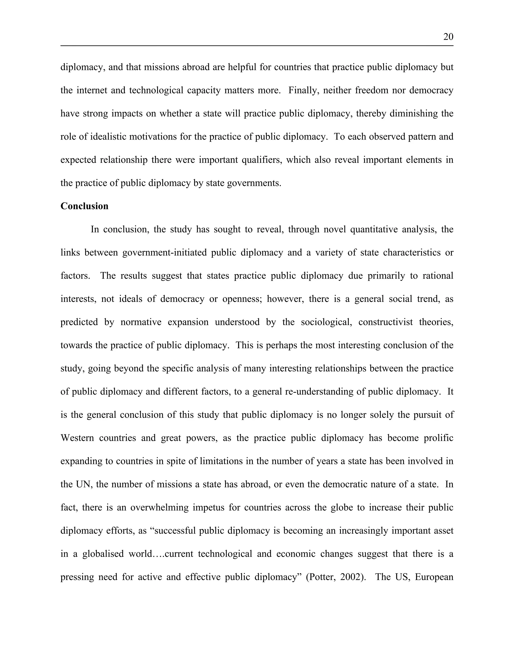20 
diplomacy, and that missions abroad are helpful for countries that practice public diplomacy but 
the internet and technological capacity matters more. Finally, neither freedom nor democracy 
have strong impacts on whether a state will practice public diplomacy, thereby diminishing the 
role of idealistic motivations for the practice of public diplomacy. To each observed pattern and 
expected relationship there were important qualifiers, which also reveal important elements in 
the practice of public diplomacy by state governments. 
Conclusion 
In conclusion, the study has sought to reveal, through novel quantitative analysis, the 
links between government-initiated public diplomacy and a variety of state characteristics or 
factors. The results suggest that states practice public diplomacy due primarily to rational 
interests, not ideals of democracy or openness; however, there is a general social trend, as 
predicted by normative expansion understood by the sociological, constructivist theories, 
towards the practice of public diplomacy. This is perhaps the most interesting conclusion of the 
study, going beyond the specific analysis of many interesting relationships between the practice 
of public diplomacy and different factors, to a general re-understanding of public diplomacy. It 
is the general conclusion of this study that public diplomacy is no longer solely the pursuit of 
Western countries and great powers, as the practice public diplomacy has become prolific 
expanding to countries in spite of limitations in the number of years a state has been involved in 
the UN, the number of missions a state has abroad, or even the democratic nature of a state. In 
fact, there is an overwhelming impetus for countries across the globe to increase their public 
diplomacy efforts, as “successful public diplomacy is becoming an increasingly important asset 
in a globalised world….current technological and economic changes suggest that there is a 
pressing need for active and effective public diplomacy” (Potter, 2002). The US, European 
 