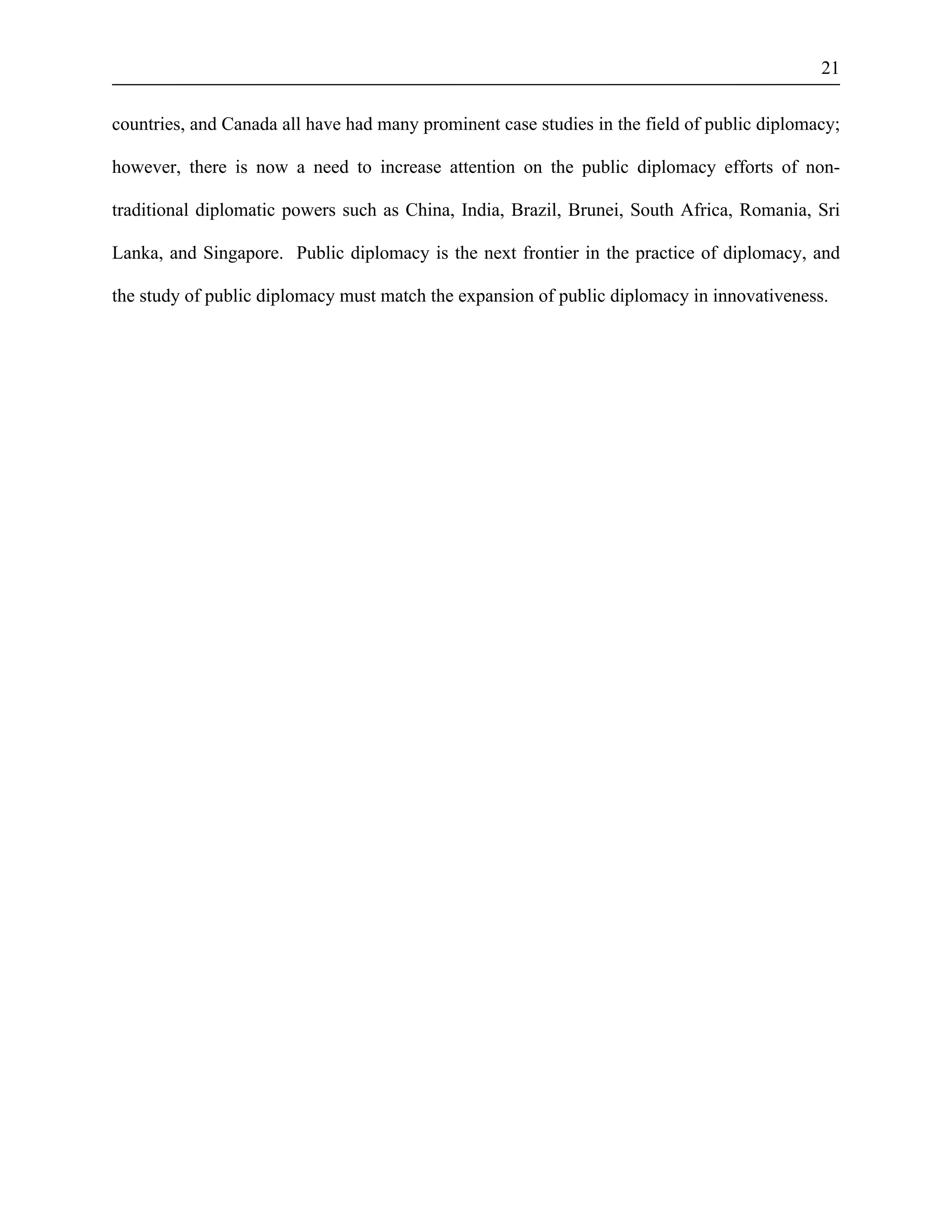 21 
countries, and Canada all have had many prominent case studies in the field of public diplomacy; 
however, there is now a need to increase attention on the public diplomacy efforts of non-traditional 
diplomatic powers such as China, India, Brazil, Brunei, South Africa, Romania, Sri 
Lanka, and Singapore. Public diplomacy is the next frontier in the practice of diplomacy, and 
the study of public diplomacy must match the expansion of public diplomacy in innovativeness. 
 