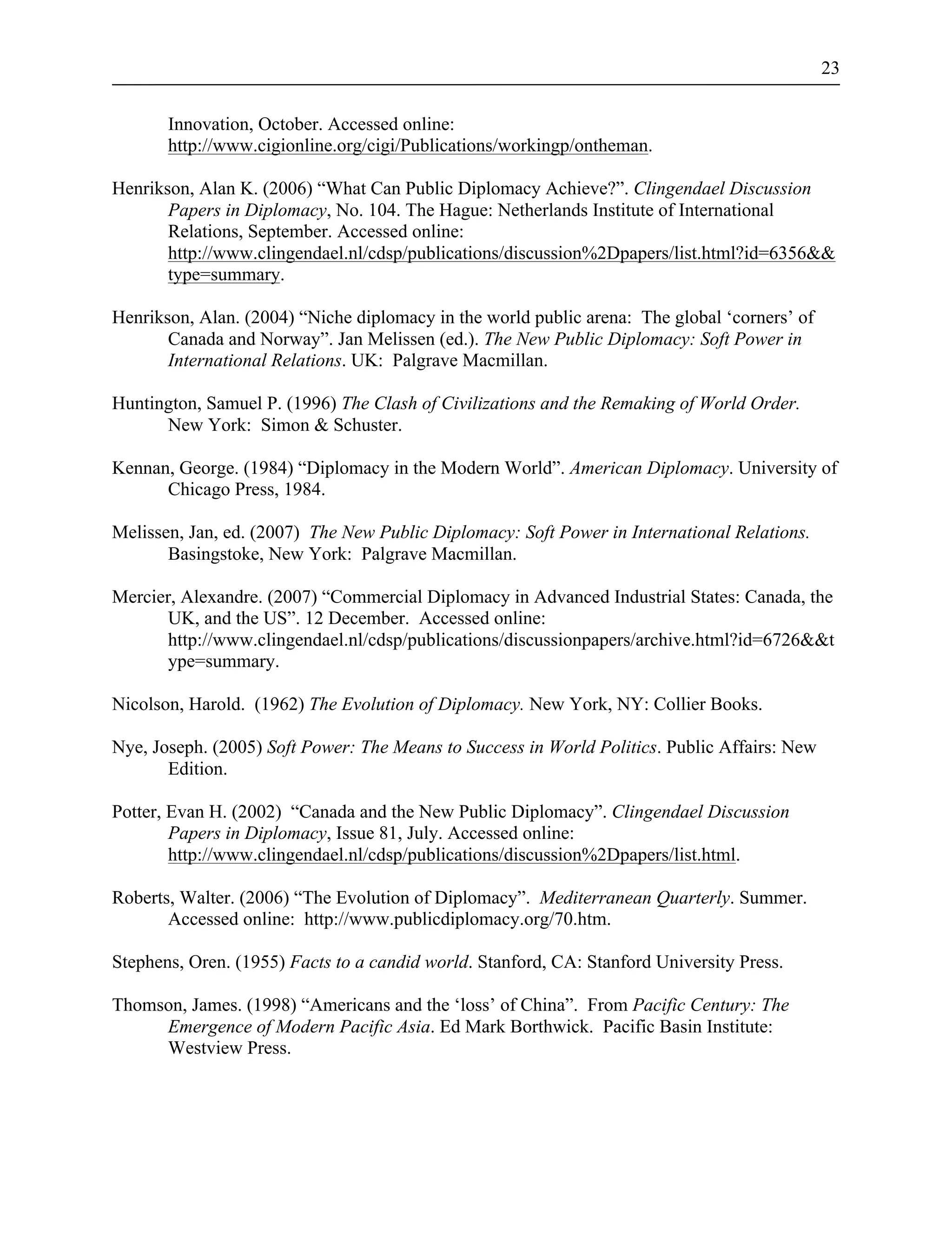 23 
Innovation, October. Accessed online: 
http://www.cigionline.org/cigi/Publications/workingp/ontheman. 
Henrikson, Alan K. (2006) “What Can Public Diplomacy Achieve?”. Clingendael Discussion 
Papers in Diplomacy, No. 104. The Hague: Netherlands Institute of International 
Relations, September. Accessed online: 
http://www.clingendael.nl/cdsp/publications/discussion%2Dpapers/list.html?id=6356&& 
type=summary. 
Henrikson, Alan. (2004) “Niche diplomacy in the world public arena: The global ‘corners’ of 
Canada and Norway”. Jan Melissen (ed.). The New Public Diplomacy: Soft Power in 
International Relations. UK: Palgrave Macmillan. 
Huntington, Samuel P. (1996) The Clash of Civilizations and the Remaking of World Order. 
New York: Simon & Schuster. 
Kennan, George. (1984) “Diplomacy in the Modern World”. American Diplomacy. University of 
Chicago Press, 1984. 
Melissen, Jan, ed. (2007) The New Public Diplomacy: Soft Power in International Relations. 
Basingstoke, New York: Palgrave Macmillan. 
Mercier, Alexandre. (2007) “Commercial Diplomacy in Advanced Industrial States: Canada, the 
UK, and the US”. 12 December. Accessed online: 
http://www.clingendael.nl/cdsp/publications/discussionpapers/archive.html?id=6726&&t 
ype=summary. 
Nicolson, Harold. (1962) The Evolution of Diplomacy. New York, NY: Collier Books. 
Nye, Joseph. (2005) Soft Power: The Means to Success in World Politics. Public Affairs: New 
Edition. 
Potter, Evan H. (2002) “Canada and the New Public Diplomacy”. Clingendael Discussion 
Papers in Diplomacy, Issue 81, July. Accessed online: 
http://www.clingendael.nl/cdsp/publications/discussion%2Dpapers/list.html. 
Roberts, Walter. (2006) “The Evolution of Diplomacy”. Mediterranean Quarterly. Summer. 
Accessed online: http://www.publicdiplomacy.org/70.htm. 
Stephens, Oren. (1955) Facts to a candid world. Stanford, CA: Stanford University Press. 
Thomson, James. (1998) “Americans and the ‘loss’ of China”. From Pacific Century: The 
Emergence of Modern Pacific Asia. Ed Mark Borthwick. Pacific Basin Institute: 
Westview Press. 
 