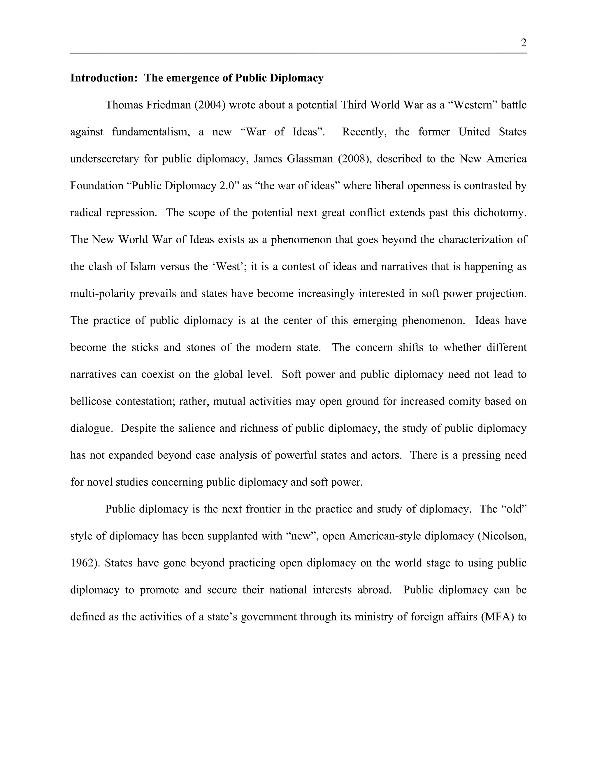 2 
Introduction: The emergence of Public Diplomacy 
Thomas Friedman (2004) wrote about a potential Third World War as a “Western” battle 
against fundamentalism, a new “War of Ideas”. Recently, the former United States 
undersecretary for public diplomacy, James Glassman (2008), described to the New America 
Foundation “Public Diplomacy 2.0” as “the war of ideas” where liberal openness is contrasted by 
radical repression. The scope of the potential next great conflict extends past this dichotomy. 
The New World War of Ideas exists as a phenomenon that goes beyond the characterization of 
the clash of Islam versus the ‘West’; it is a contest of ideas and narratives that is happening as 
multi-polarity prevails and states have become increasingly interested in soft power projection. 
The practice of public diplomacy is at the center of this emerging phenomenon. Ideas have 
become the sticks and stones of the modern state. The concern shifts to whether different 
narratives can coexist on the global level. Soft power and public diplomacy need not lead to 
bellicose contestation; rather, mutual activities may open ground for increased comity based on 
dialogue. Despite the salience and richness of public diplomacy, the study of public diplomacy 
has not expanded beyond case analysis of powerful states and actors. There is a pressing need 
for novel studies concerning public diplomacy and soft power. 
Public diplomacy is the next frontier in the practice and study of diplomacy. The “old” 
style of diplomacy has been supplanted with “new”, open American-style diplomacy (Nicolson, 
1962). States have gone beyond practicing open diplomacy on the world stage to using public 
diplomacy to promote and secure their national interests abroad. Public diplomacy can be 
defined as the activities of a state’s government through its ministry of foreign affairs (MFA) to 
 