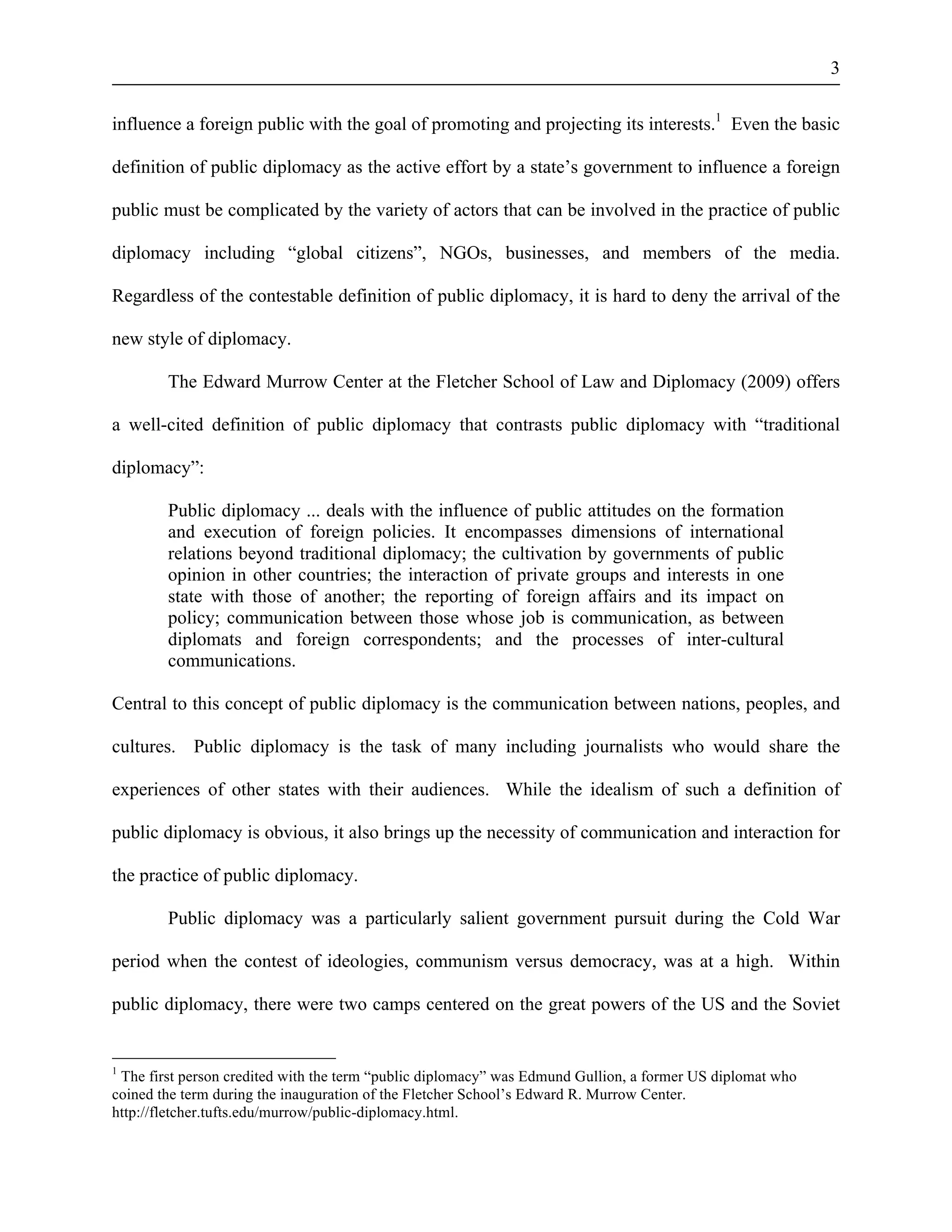 3 
influence a foreign public with the goal of promoting and projecting its interests.1 Even the basic 
definition of public diplomacy as the active effort by a state’s government to influence a foreign 
public must be complicated by the variety of actors that can be involved in the practice of public 
diplomacy including “global citizens”, NGOs, businesses, and members of the media. 
Regardless of the contestable definition of public diplomacy, it is hard to deny the arrival of the 
new style of diplomacy. 
The Edward Murrow Center at the Fletcher School of Law and Diplomacy (2009) offers 
a well-cited definition of public diplomacy that contrasts public diplomacy with “traditional 
diplomacy”: 
Public diplomacy ... deals with the influence of public attitudes on the formation 
and execution of foreign policies. It encompasses dimensions of international 
relations beyond traditional diplomacy; the cultivation by governments of public 
opinion in other countries; the interaction of private groups and interests in one 
state with those of another; the reporting of foreign affairs and its impact on 
policy; communication between those whose job is communication, as between 
diplomats and foreign correspondents; and the processes of inter-cultural 
communications. 
Central to this concept of public diplomacy is the communication between nations, peoples, and 
cultures. Public diplomacy is the task of many including journalists who would share the 
experiences of other states with their audiences. While the idealism of such a definition of 
public diplomacy is obvious, it also brings up the necessity of communication and interaction for 
the practice of public diplomacy. 
Public diplomacy was a particularly salient government pursuit during the Cold War 
period when the contest of ideologies, communism versus democracy, was at a high. Within 
public diplomacy, there were two camps centered on the great powers of the US and the Soviet 
1 The first person credited with the term “public diplomacy” was Edmund Gullion, a former US diplomat who 
coined the term during the inauguration of the Fletcher School’s Edward R. Murrow Center. 
http://fletcher.tufts.edu/murrow/public-diplomacy.html. 
 