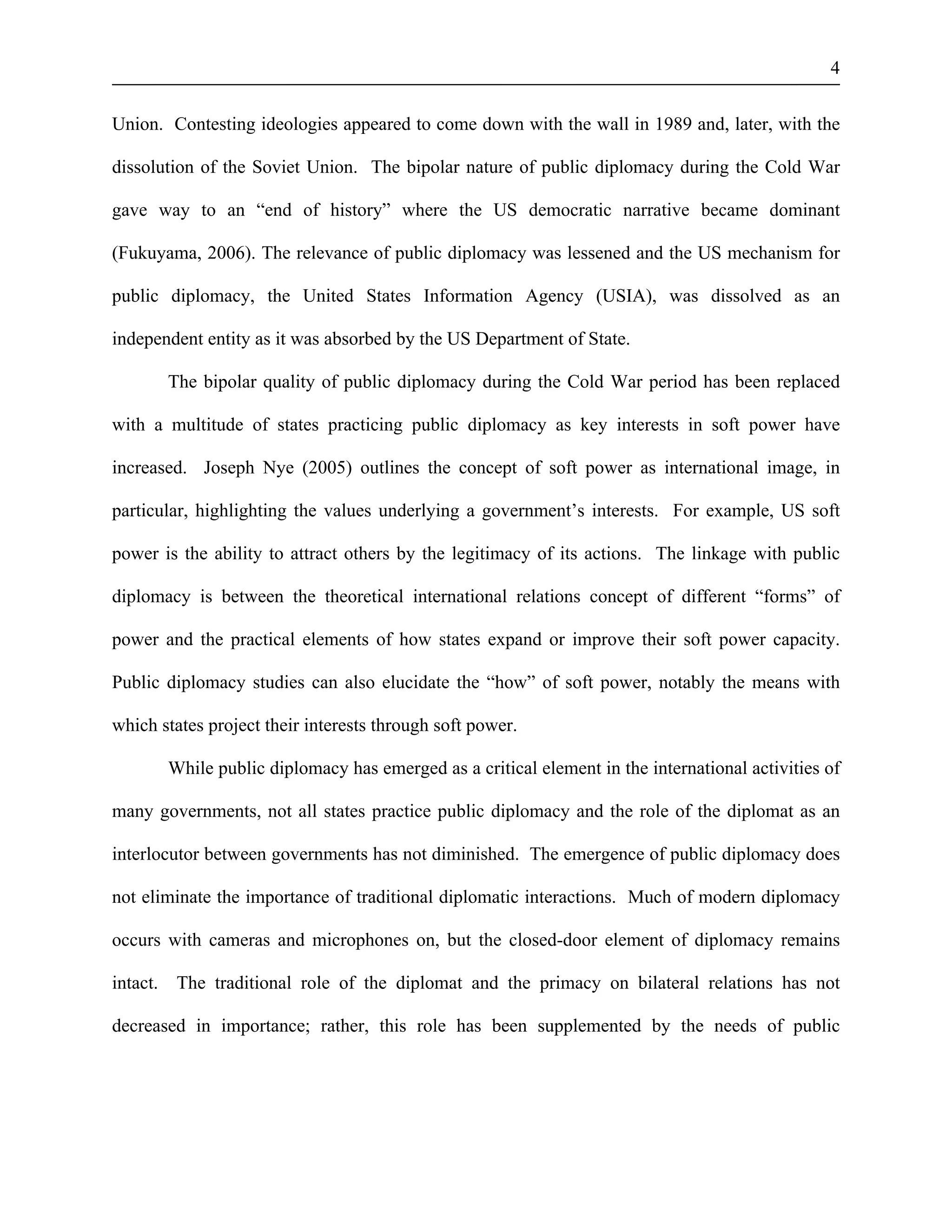 4 
Union. Contesting ideologies appeared to come down with the wall in 1989 and, later, with the 
dissolution of the Soviet Union. The bipolar nature of public diplomacy during the Cold War 
gave way to an “end of history” where the US democratic narrative became dominant 
(Fukuyama, 2006). The relevance of public diplomacy was lessened and the US mechanism for 
public diplomacy, the United States Information Agency (USIA), was dissolved as an 
independent entity as it was absorbed by the US Department of State. 
The bipolar quality of public diplomacy during the Cold War period has been replaced 
with a multitude of states practicing public diplomacy as key interests in soft power have 
increased. Joseph Nye (2005) outlines the concept of soft power as international image, in 
particular, highlighting the values underlying a government’s interests. For example, US soft 
power is the ability to attract others by the legitimacy of its actions. The linkage with public 
diplomacy is between the theoretical international relations concept of different “forms” of 
power and the practical elements of how states expand or improve their soft power capacity. 
Public diplomacy studies can also elucidate the “how” of soft power, notably the means with 
which states project their interests through soft power. 
While public diplomacy has emerged as a critical element in the international activities of 
many governments, not all states practice public diplomacy and the role of the diplomat as an 
interlocutor between governments has not diminished. The emergence of public diplomacy does 
not eliminate the importance of traditional diplomatic interactions. Much of modern diplomacy 
occurs with cameras and microphones on, but the closed-door element of diplomacy remains 
intact. The traditional role of the diplomat and the primacy on bilateral relations has not 
decreased in importance; rather, this role has been supplemented by the needs of public 
 