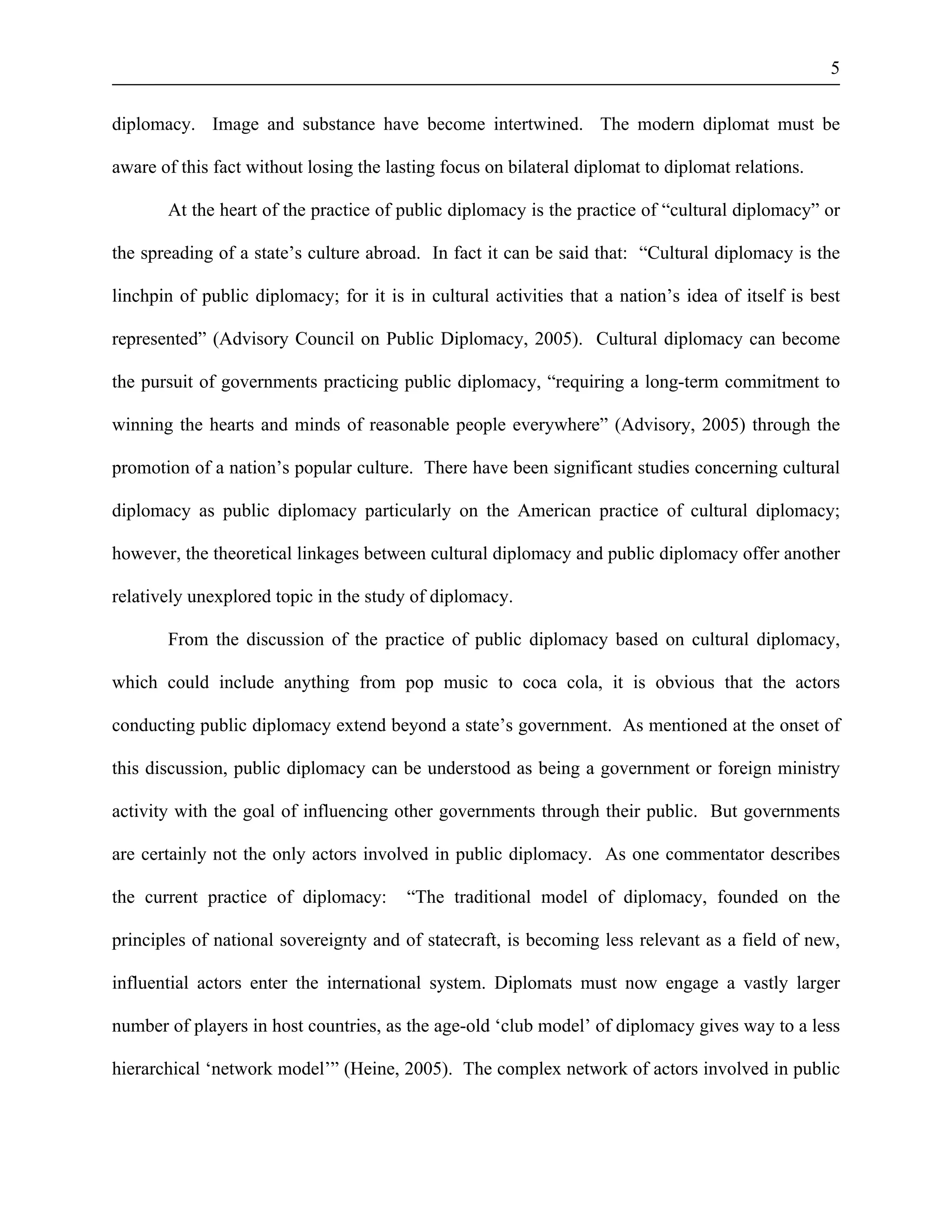5 
diplomacy. Image and substance have become intertwined. The modern diplomat must be 
aware of this fact without losing the lasting focus on bilateral diplomat to diplomat relations. 
At the heart of the practice of public diplomacy is the practice of “cultural diplomacy” or 
the spreading of a state’s culture abroad. In fact it can be said that: “Cultural diplomacy is the 
linchpin of public diplomacy; for it is in cultural activities that a nation’s idea of itself is best 
represented” (Advisory Council on Public Diplomacy, 2005). Cultural diplomacy can become 
the pursuit of governments practicing public diplomacy, “requiring a long-term commitment to 
winning the hearts and minds of reasonable people everywhere” (Advisory, 2005) through the 
promotion of a nation’s popular culture. There have been significant studies concerning cultural 
diplomacy as public diplomacy particularly on the American practice of cultural diplomacy; 
however, the theoretical linkages between cultural diplomacy and public diplomacy offer another 
relatively unexplored topic in the study of diplomacy. 
From the discussion of the practice of public diplomacy based on cultural diplomacy, 
which could include anything from pop music to coca cola, it is obvious that the actors 
conducting public diplomacy extend beyond a state’s government. As mentioned at the onset of 
this discussion, public diplomacy can be understood as being a government or foreign ministry 
activity with the goal of influencing other governments through their public. But governments 
are certainly not the only actors involved in public diplomacy. As one commentator describes 
the current practice of diplomacy: “The traditional model of diplomacy, founded on the 
principles of national sovereignty and of statecraft, is becoming less relevant as a field of new, 
influential actors enter the international system. Diplomats must now engage a vastly larger 
number of players in host countries, as the age-old ‘club model’ of diplomacy gives way to a less 
hierarchical ‘network model’” (Heine, 2005). The complex network of actors involved in public 
 