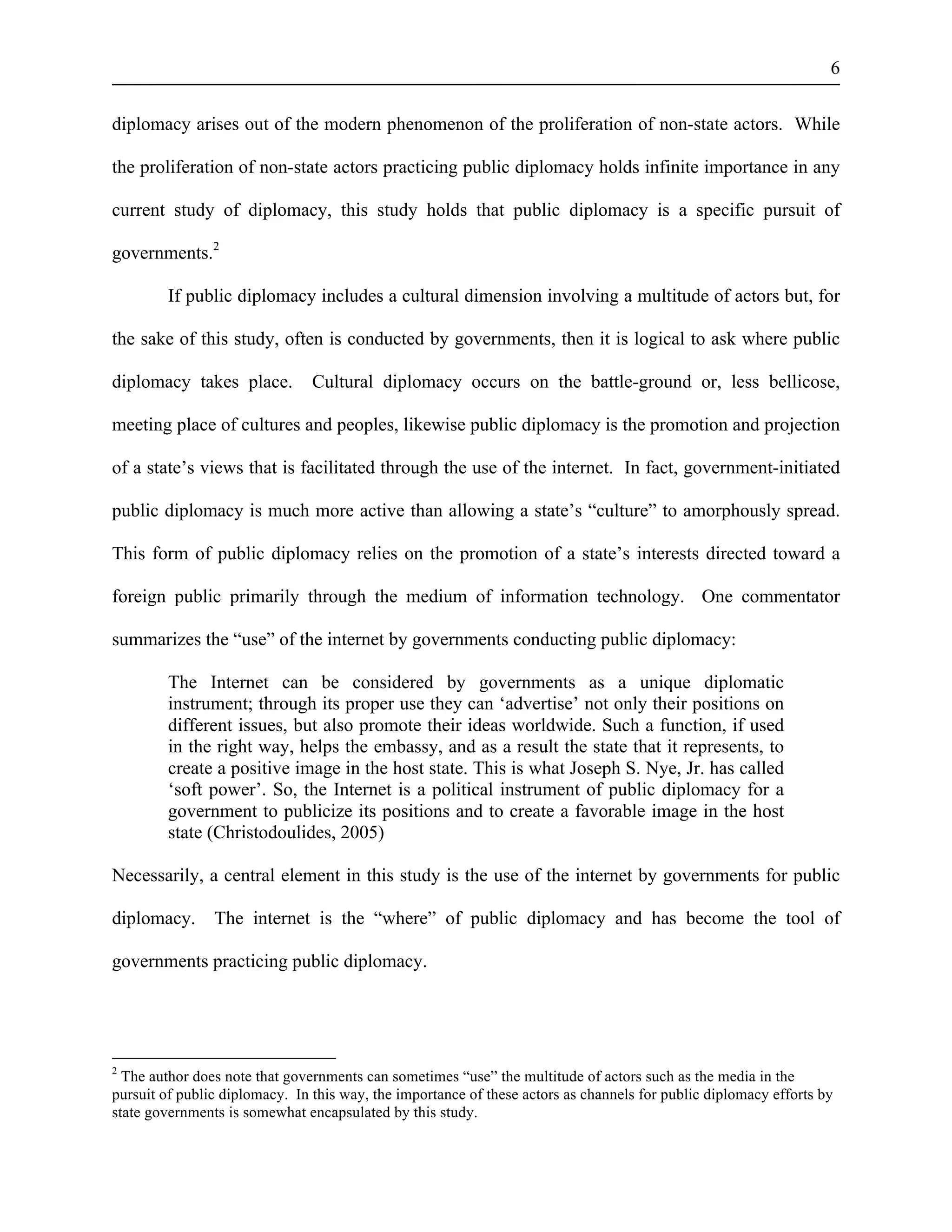 6 
diplomacy arises out of the modern phenomenon of the proliferation of non-state actors. While 
the proliferation of non-state actors practicing public diplomacy holds infinite importance in any 
current study of diplomacy, this study holds that public diplomacy is a specific pursuit of 
governments.2 
If public diplomacy includes a cultural dimension involving a multitude of actors but, for 
the sake of this study, often is conducted by governments, then it is logical to ask where public 
diplomacy takes place. Cultural diplomacy occurs on the battle-ground or, less bellicose, 
meeting place of cultures and peoples, likewise public diplomacy is the promotion and projection 
of a state’s views that is facilitated through the use of the internet. In fact, government-initiated 
public diplomacy is much more active than allowing a state’s “culture” to amorphously spread. 
This form of public diplomacy relies on the promotion of a state’s interests directed toward a 
foreign public primarily through the medium of information technology. One commentator 
summarizes the “use” of the internet by governments conducting public diplomacy: 
The Internet can be considered by governments as a unique diplomatic 
instrument; through its proper use they can ‘advertise’ not only their positions on 
different issues, but also promote their ideas worldwide. Such a function, if used 
in the right way, helps the embassy, and as a result the state that it represents, to 
create a positive image in the host state. This is what Joseph S. Nye, Jr. has called 
‘soft power’. So, the Internet is a political instrument of public diplomacy for a 
government to publicize its positions and to create a favorable image in the host 
state (Christodoulides, 2005) 
Necessarily, a central element in this study is the use of the internet by governments for public 
diplomacy. The internet is the “where” of public diplomacy and has become the tool of 
governments practicing public diplomacy. 
2 The author does note that governments can sometimes “use” the multitude of actors such as the media in the 
pursuit of public diplomacy. In this way, the importance of these actors as channels for public diplomacy efforts by 
state governments is somewhat encapsulated by this study. 
 