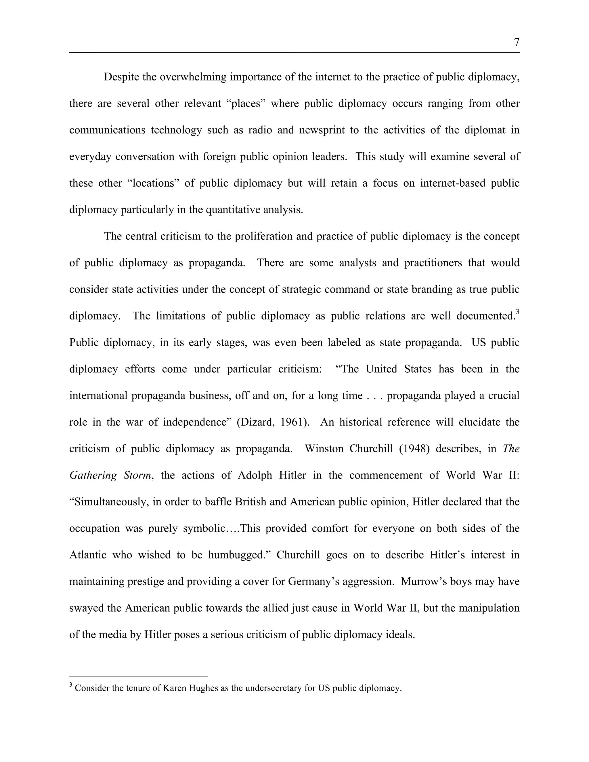 7 
Despite the overwhelming importance of the internet to the practice of public diplomacy, 
there are several other relevant “places” where public diplomacy occurs ranging from other 
communications technology such as radio and newsprint to the activities of the diplomat in 
everyday conversation with foreign public opinion leaders. This study will examine several of 
these other “locations” of public diplomacy but will retain a focus on internet-based public 
diplomacy particularly in the quantitative analysis. 
The central criticism to the proliferation and practice of public diplomacy is the concept 
of public diplomacy as propaganda. There are some analysts and practitioners that would 
consider state activities under the concept of strategic command or state branding as true public 
diplomacy. The limitations of public diplomacy as public relations are well documented.3 
Public diplomacy, in its early stages, was even been labeled as state propaganda. US public 
diplomacy efforts come under particular criticism: “The United States has been in the 
international propaganda business, off and on, for a long time . . . propaganda played a crucial 
role in the war of independence” (Dizard, 1961). An historical reference will elucidate the 
criticism of public diplomacy as propaganda. Winston Churchill (1948) describes, in The 
Gathering Storm, the actions of Adolph Hitler in the commencement of World War II: 
“Simultaneously, in order to baffle British and American public opinion, Hitler declared that the 
occupation was purely symbolic….This provided comfort for everyone on both sides of the 
Atlantic who wished to be humbugged.” Churchill goes on to describe Hitler’s interest in 
maintaining prestige and providing a cover for Germany’s aggression. Murrow’s boys may have 
swayed the American public towards the allied just cause in World War II, but the manipulation 
of the media by Hitler poses a serious criticism of public diplomacy ideals. 
3 Consider the tenure of Karen Hughes as the undersecretary for US public diplomacy. 
 