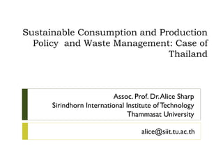 Sustainable Consumption and Production
Policy and Waste Management: Case of
Thailand
Assoc. Prof. Dr.Alice Sharp
Sirindhorn International Institute of Technology
Thammasat University
alice@siit.tu.ac.th
 