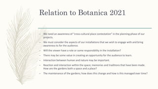 Relation to Botanica 2021
– We need an awareness of “cross-cultural place contestation” in the planning phase of our
projects.
– We must consider the aspects of our installations that we wish to engage with and bring
awareness to for the audience.
– Will the viewer have a role or some responsibility in the installation?
– There may be some value in creating an opportunity for the audience to learn.
– Interaction between human and nature may be important.
– Reaction and interaction within the space; memories and traditions that have been made.
How are the gardens both a space and a place?
– The maintenance of the gardens; how does this change and how is this managed over time?
 