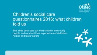 Children’s social care
questionnaires 2016: what children
told us
This slide deck sets out what children and young
people told us about their experiences of children’s
homes and foster carers
 