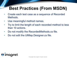 Best Practices (From MSDN)
•   Create each test case as a sequence of Recorded
    Methods.
•   Use meaningful method names.
•   Try to limit the length of each recorded method to less
    than 10 actions.
•   Do not modify the RecordedMethods.cs file.
•   Do not edit the UIMap.Designer.cs file.




                      © Copyright 2011 Imaginet. All rights reserved.
 