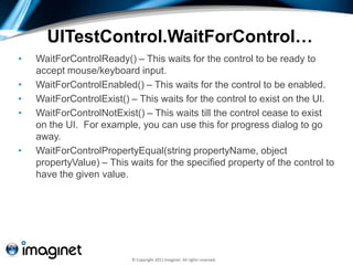 UITestControl.WaitForControl…
•   WaitForControlReady() – This waits for the control to be ready to
    accept mouse/keyboard input.
•   WaitForControlEnabled() – This waits for the control to be enabled.
•   WaitForControlExist() – This waits for the control to exist on the UI.
•   WaitForControlNotExist() – This waits till the control cease to exist
    on the UI. For example, you can use this for progress dialog to go
    away.
•   WaitForControlPropertyEqual(string propertyName, object
    propertyValue) – This waits for the specified property of the control to
    have the given value.




                           © Copyright 2011 Imaginet. All rights reserved.
 