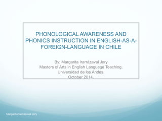 PHONOLOGICAL AWARENESS AND
PHONICS INSTRUCTION IN ENGLISH-AS-A-
FOREIGN-LANGUAGE IN CHILE
By: Margarita Irarrázaval Jory
Masters of Arts in English Language Teaching.
Universidad de los Andes.
October 2014.
Margarita Irarrázaval Jory
 