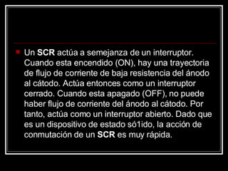 Un  SCR  actúa a semejanza de un interruptor. Cuando esta encendido (ON), hay una trayectoria de flujo de corriente de baja resistencia del ánodo al cátodo. Actúa entonces como un interruptor cerrado. Cuando esta apagado (OFF), no puede haber flujo de corriente del ánodo al cátodo. Por tanto, actúa como un interruptor abierto. Dado que es un dispositivo de estado só1ido, la acción de conmutación de un  SCR  es muy rápida.  