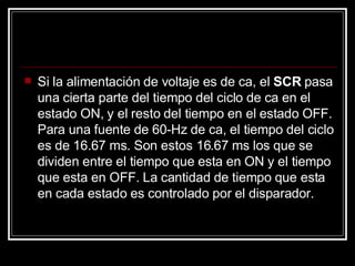 Si la alimentación de voltaje es de ca, el  SCR  pasa una cierta parte del tiempo del ciclo de ca en el estado ON, y el resto del tiempo en el estado OFF. Para una fuente de 60-Hz de ca, el tiempo del ciclo es de 16.67 ms. Son estos 16.67 ms los que se dividen entre el tiempo que esta en ON y el tiempo que esta en OFF. La cantidad de tiempo que esta en cada estado es controlado por el disparador.  