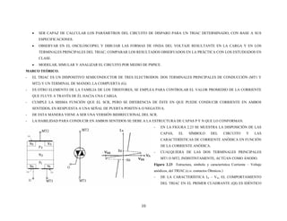 • SER CAPAZ DE CALCULAR LOS PARÁMETROS DEL CIRCUITO DE DISPARO PARA UN TRIAC DETERMINADO, CON BASE A SUS
ESPECIFICACIONES.
• OBSERVAR EN EL OSCILOSCOPIO, Y DIBUJAR LAS FORMAS DE ONDA DEL VOLTAJE RESULTANTE EN LA CARGA Y EN LOS
TERMINALES PRINCIPALES DEL TRIAC; COMPARAR LOS RESULTADOS OBSERVADOS EN LA PRÁCTICA CON LOS ESTUDIADOS EN
CLASE.
• MODELAR, SIMULAR Y ANALIZAR EL CIRCUITO POR MEDIO DE PSPICE.
MARCO TEÓRICO.
- EL TRIAC ES UN DISPOSITIVO SEMICONDUCTOR DE TRES ELECTRODOS: DOS TERMINALES PRINCIPALES DE CONDUCCIÓN (MT1 Y
MT2) Y UN TERMINAL DE MANDO, LA COMPUERTA (G).
- ES OTRO ELEMENTO DE LA FAMILIA DE LOS TIRISTORES, SE EMPLEA PARA CONTROLAR EL VALOR PROMEDIO DE LA CORRIENTE
QUE FLUYE A TRAVÉS DE ÉL HACIA UNA CARGA.
- CUMPLE LA MISMA FUNCIÓN QUE EL SCR, PERO SE DIFERENCIA DE ÉSTE EN QUE PUEDE CONDUCIR CORRIENTE EN AMBOS
SENTIDOS, EN RESPUESTA A UNA SEÑAL DE PUERTA POSITIVA O NEGATIVA.
- DE ESTA MANERA VIENE A SER UNA VERSIÓN BIDIRECCIONAL DEL SCR.
- LA HABILIDAD PARA CONDUCIR EN AMBOS SENTIDOS SE DEBE A LA ESTRUCTURA DE CAPAS P Y N QUE LO CONFORMAN.
- EN LA FIGURA 2.23 SE MUESTRA LA DISPOSICIÓN DE LAS
CAPAS, EL SÍMBOLO DEL CIRCUITO Y LAS
CARACTERÍSTICAS DE CORRIENTE ANÓDICA EN FUNCIÓN
DE LA CORRIENTE ANÓDICA.
- CUALQUIERA DE LAS DOS TERMINALES PRINCIPALES
MT1 O MT2, INDISTINTAMENTE, ACTÚAN COMO ÁNODO.
Figura 2.23 Estructura, símbolo y característica Corriente – Voltaje
anódicos, del TRIAC.(c.o. contactos Óhmicos.)
- DE LA CARACTERÍSTICA IA – VA, EL COMPORTAMIENTO
DEL TRIAC EN EL PRIMER CUADRANTE (QI) ES IDÉNTICO
10
 