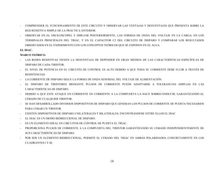 - COMPRENDER EL FUNCIONAMIENTO DE ESTE CIRCUITO Y OBSERVAR LAS VENTAJAS Y DESVENTAJAS QUE PRESENTA SOBRE LA
RED RESISTIVA SIMPLE DE LA PRÁCTICA ANTERIOR.
- OBSERVAR EN EL OSCILOSCOPIO, Y DIBUJAR POSTERIORMENTE, LAS FORMAS DE ONDA DEL VOLTAJE EN LA CARGA; EN LOS
TERMINALES PRINCIPALES DEL TRIAC, Y EN EL CAPACITOR C2 DEL CIRCUITO DE DISPARO Y COMPARAR LOS RESULTADOS
OBSERVADOS EN EL EXPERIMENTO CON LOS CONCEPTOS TEÓRICOS QUE SE EXPONEN EN EL AULA.
EL DIAC.
MARCO TEÓRICO.
- LAS REDES RESISTIVAS TIENEN LA DESVENTAJA DE DEPENDER EN GRAN MEDIDA DE LAS CARACTERÍSTICAS ESPECÍFICAS DE
DISPARO DE CADA TIRISTOR.
- EL NIVEL DE POTENCIA EN EL CIRCUITO DE CONTROL ES ALTO DEBIDO A QUE TODA SU CORRIENTE DEBE FLUIR A TRAVÉS DE
RESISTENCIAS.
- LA CORRIENTE DE DISPARO SIGUE LA FORMA DE ONDA SENOIDAL DEL VOLTAJE DE ALIMENTACIÓN.
- EL DISPARO DE TIRISTORES MEDIANTE PULSOS DE CORRIENTE PUEDE ADAPTARSE A TOLERANCIAS AMPLIAS EN LAS
CARACTERÍSTICAS DE DISPARO.
- DEBIDO A QUE ESTE ATAQUE EN CORRIENTE EN CORRIENTE A LA COMPUERTA LA HACE SOBRECONDUCIR, GARANTIZANDO EL
CEBADO DE CUALQUIER TIRISTOR.
- SE HAN DESARROLLADO DIVERSOS DISPOSITIVOS DE DISPARO QUE GENERAN LOS PULSOS DE CORRIENTE DE PUERTA NECESARIOS
PARA CEBAR UN TIRISTOR.
- EXISTEN DISPOSITIVOS DE DISPARO UNILATERALES Y BILATERALES, ENCONTRÁNDOSE ENTRE ELLOS EL DIAC
- EL DIAC ES UN DIODO BIDIRECCIONAL DE DISPARO.
- ES UN ELEMENTO IDEAL EN CIRCUITOS DE CONTROL DE PUERTA EL TRIAC.
- PROPORCIONA PULSOS DE CORRIENTE A LA COMPUERTA DEL TIRISTOR GARANTIZANDO SU CEBADO INDEPENDIENTEMENTE DE
SUS CARACTERÍSTICAS DE DISPARO.
- POR SER UN ELEMENTO BIDIRECCIONAL, PERMITE EL CEBADO DEL TRIAC EN AMBAS POLARIDADES, CONCRETAMENTE EN LOS
CUADRANTES I Y III.
18
 